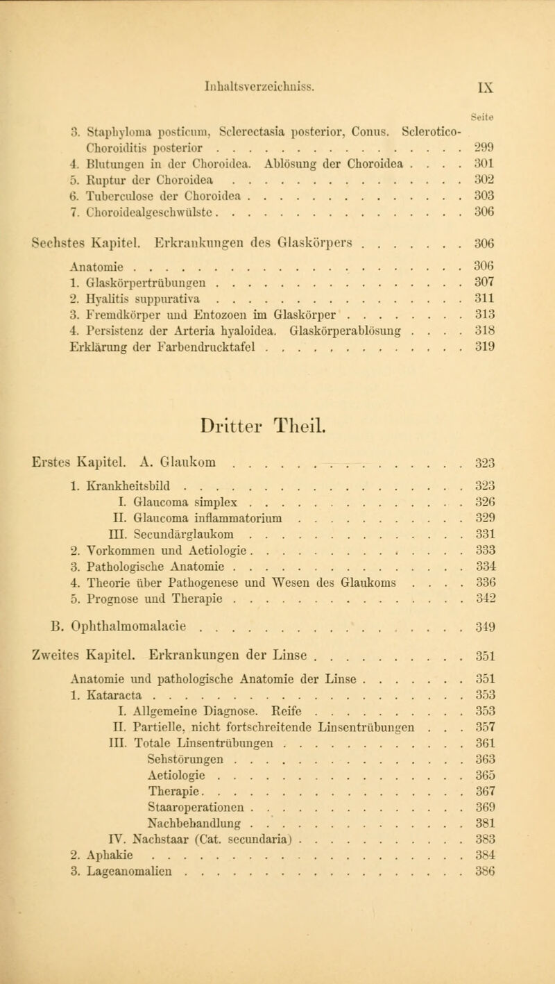 Seite :>. Staphyloma posticum, Sclerectasia posterior, Conus. Sclerotico- Choroiditis posterior 299 1. Blutungen in der Choroidea. Ablösung der Choroidea .... 301 .». Ruptur der Choroidea 302 6. Tuberculose der Choroidea 303 7. Choroidealgeschwülste 306 Sechstes Kapitel. Erkrankungen des Glaskörpers 306 Anatomie 306 1. Glaskörpertrübungen 307 2. Ilyalitis suppurativa 311 3. Fremdkörper und Entozoen im Glaskörper 313 4. Persistenz der Arteria hyaloidea. Glaskörperablösung .... 318 Erklärung der Farbendrucktafel 319 Dritter Theil. Erstes Kapitel. A. Glaukom 323 1. Krankheitsbild 323 I. Glaucoma simplex 326 II. Glaucoma inflammatorium 329 III. Secundärglaukom 331 2. Vorkommen und Aetiologie 333 3. Pathologische Anatomie 334 4. Theorie über Pathogenese und Wesen des Glaukoms .... 336 5. Prognose und Therapie 342 B. Ophthalmomalacie 349 Zweites Kapitel. Erkrankungen der Linse 351 Anatomie und pathologische Anatomie der Linse 351 1. Kataracta 353 I. Allgemeine Diagnose. Reife 353 II. Partielle, nicht fortschreitende Linsentrübungen . . . 357 III. Totale Linsentrübungen 361 Sehstörungen 363 Aetiologie 365 Therapie 367 Staaroperationen 369 Nachbehandlung 381 rV. Nachstaar (Cat. seeundariaj 383 2. Aphakie 384 3. Lageanomalicn 386