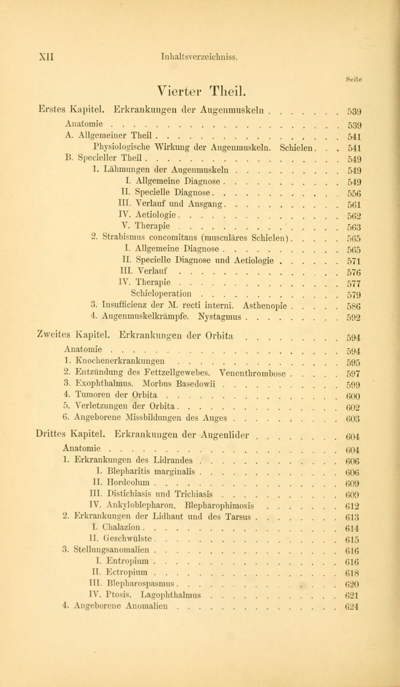 Seit« Vierter Theil. Erstes Kapitel. Erkrankungen der Augenmuskeln 539 Anatomie 539 A. Allgeraeiner Theil 541 Physiologische Wirkung der Augenmuskeln. Schielen. . . 541 B. Specieller Theil 549 1. Lähmungen der Augenmuskeln 549 I. Allgemeine Diagnose 549 II. Specielle Diagnose 556 III. Verlauf imd Ausgang 561 IV. Aetiologie 562 V. Therapie 563 2. Strabismus concomitans (musculäres Schielen) 565 I. Allgemeine Diagnose 565 II. Specielle Diagnose und Aetiologie 571 III. Verlauf 576 IV. Therapie 577 Schieloperation 579 3. Insuffizienz der M. recti interni. Asthenopie 586 4. Augenmuskelkrämpfe. Nystagmus 592 Zweites Kapitel. Erkrankungen der Orbita 594 Anatomie 594 1. Knochenerkrankungen 595 2. Entzündung des Fettzellgewebes. Venenthrombose 597 3. Exophthalmus. Morbus Basedowii 599 4. Tumoren der Orbita 600 5. Verletzungen der Orbita 602 6. Angeborene Missbildungen des Auges 603 Drittes Kapitel. Erkrankungen der Augenlider 604 Anatomie ^04 1. Erkrankungen des Lidrandes 606 I. Blepharitis marginalis 606 II. Hordeolum 609 III. Distichiasis und Trichiasis 600 IV. Ankyloblepharon. Blepharophimosis 612 2. Erkrankungen der Lidhaut und des Tarsus 613 I. Chalazion 614 II. Geschwülste 615 3. Stellungsanomalien 616 I. Entropium 616 II. Ectropium 618 III. Blepharospasmus .... 620 IV. Ptosis. Lagophthalmus 621 4. Angeborene Anomalien 624