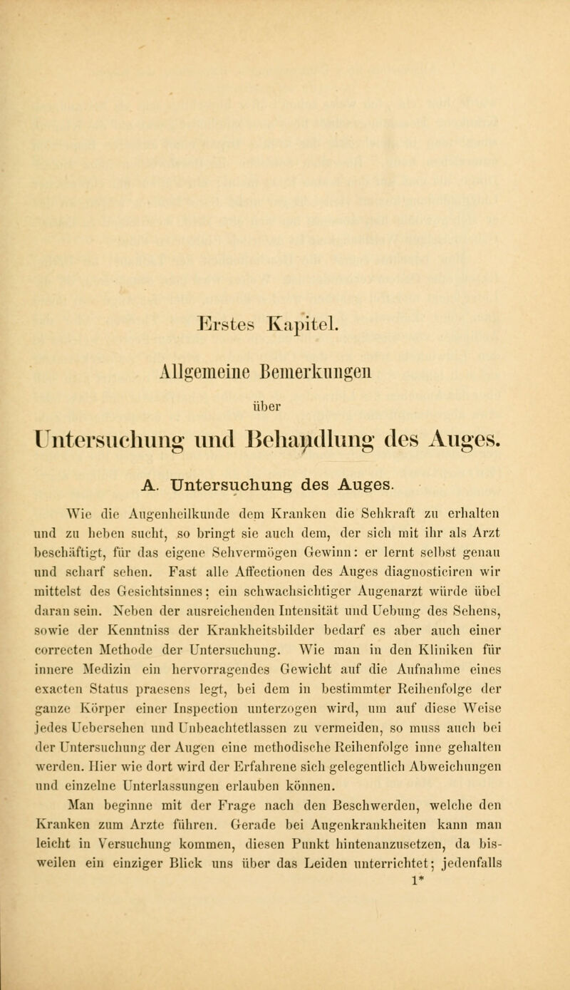 Erstes Kapitel. Allgemeine Bemerkungen über Untersuchung und Behandlung des Auges. A. Untersuchung des Auges. Wie die Augenheilkunde dem Kranken die Sehkraft zn erhalten und zu lieben sucht, so bringt sie auch dem, der sich mit ihr als Arzt beschäftigt, für das eigene Sehvermögen Gewinn: er lernt selbst genau und scharf sehen. Fast alle Affectionen des Auges diagnosticiren wir mittelst des Gesichtsinnes: ein schwachsichtiger Augenarzt würde übel daran sein. Neben der ausreichenden Intensität und Uebung des Sehens, sowie der Kenntniss der Krankheitsbilder bedarf es aber auch einer eorrecten Methode der Untersuchung. Wie man in den Kliniken für innere Medizin ein hervorragendes Gewicht auf die Aufnahme eines exaeten Status praesens legt, bei dem in bestimmter Reihenfolge der ganze Körper einer Inspection unterzogen wird, um auf diese Weise jedes Uebersehen und Unbeachtetlassen zu vermeiden, so muss auch bei der Untersuchung der Augen eine methodische Reihenfolge inne gehalten werden. Hier wie dort wird der Erfahrene sich gelegentlich Abweichungen und einzelne Unterlassungen erlauben können. Man beginne mit der Frage nach den Beschwerden, welche den Kranken zum Arzte führen. Gerade bei Augenkrankheiten kann man leicht in Versuchung kommen, diesen Punkt hintenanzusetzen, da bis- weilen ein einziger Blick uns über das Leiden unterrichtet; jedenfalls 1*