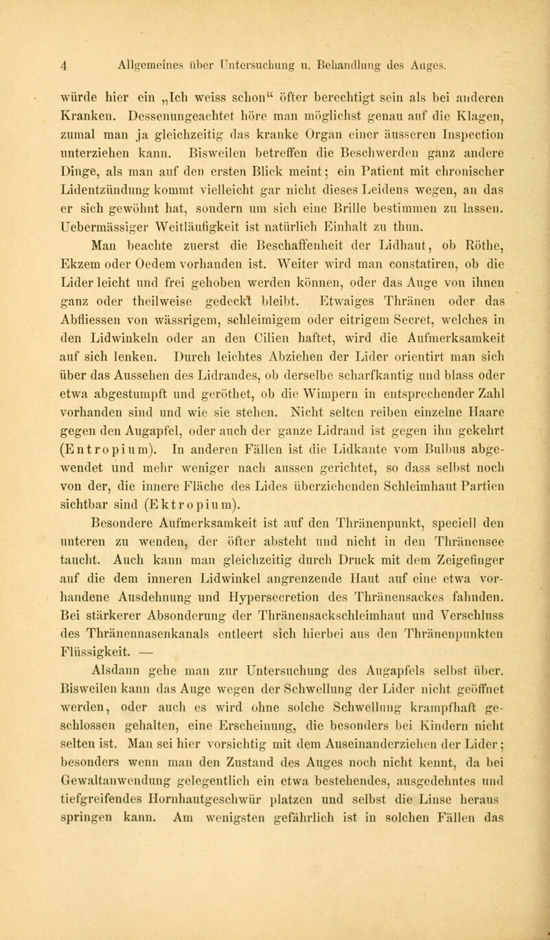 würde hier ein „Ich weiss schon öfter berechtigt sein als bei anderen Kranken. Dessenungeachtet höre man möglichst genau auf die Klagen, zumal man ja gleichzeitig das kranke Organ einer äusseren Inspection unterziehen kann. Bisweilen betreffen die Beschwerden ganz andere Dinge, als man auf den ersten Blick meint; ein Patient mit chronischer Lidentzündung kommt vielleicht gar nicht dieses Leidens wegen, an das er sich gewöhnt hat, sondern um sich eine Brille bestimmen zu lassen. Uebermässiger Weitläufigkeit ist natürlich Einhalt zu thun. Man beachte zuerst die Beschaffenheit der Lidhaut, ob Röthe, Ekzem oder Oedem vorhanden ist. Weiter wird man constatiren, ob die Lider leicht und frei gehoben werden können, oder das Auge von ihnen ganz oder theilweise gedeckt bleibt. I^twaiges Thränen oder das Abfliessen von wässrigem, schleimigem oder eitrigem Secret, welches in den Lidwinkeln oder an den Cilien haftet, wird die Aufmerksamkeit auf sich lenken. Durch leichtes Abziehen der Lider orientirt man sich über das Aussehen des Lidrandes, ob derselbe scharfkantig und blass oder etwa abgestumpft und geröthet, ob die Wimpern in entsprechender Zahl vorhanden sind und wie sie stehen. Nicht selten reiben einzelne Haare gegen den Augapfel, oder auch der ganze Lidrand ist gegen ihn gekehrt (Entropium). In anderen Fällen ist die Lidkante vom Bulbus abge- wendet und mehr weniger nach aussen gerichtet, so dass selbst noch von der, die innere Fläche des Lides überziehenden Schleimhaut Partien sichtbar sind (Ektropium). Besondere Aufmerksamkeit ist auf den Thränenpunkt, speciell den unteren zu wenden, der öfter absteht und nicht in den Thränensee taucht. Auch kann man gleichzeitig durch Druck mit dem Zeigefinger auf die dem inneren Lidwiukel angrenzende Haut auf eine etwa vor- handene Ausdehnung und Hypersecretion des Thräncnsackes fahnden. Bei stärkerer Absonderung der Thränensackschleimhaut und Verschluss des Thränennasenkanals entleert sich hierbei aus den Thränenpunkten Flüssigkeit. — Alsdann gehe man zur Untersuchung des Augapfels selbst über. Bisweilen kann das Auge wegen der Schwellung der Lider nicht geöffnet werden, oder auch es wird ohne solche Schwellung krampfhaft ge- schlossen gehalten, eine Erscheinung, die besonders bei Kindern nicht selten ist. Man sei hier vorsichtig mit dem Auseinandcrzichen der Lider; besonders wenn man den Zustand des Auges noch nicht kennt, da bei Gewaltanwendung gelegentlich ein etwa bestehendes, ausgedehntes und tiefgreifendes Hornhautgeschwür platzen und selbst die Linse heraus springen kann. Am wenigsten gefährlich ist in solchen Fällen das