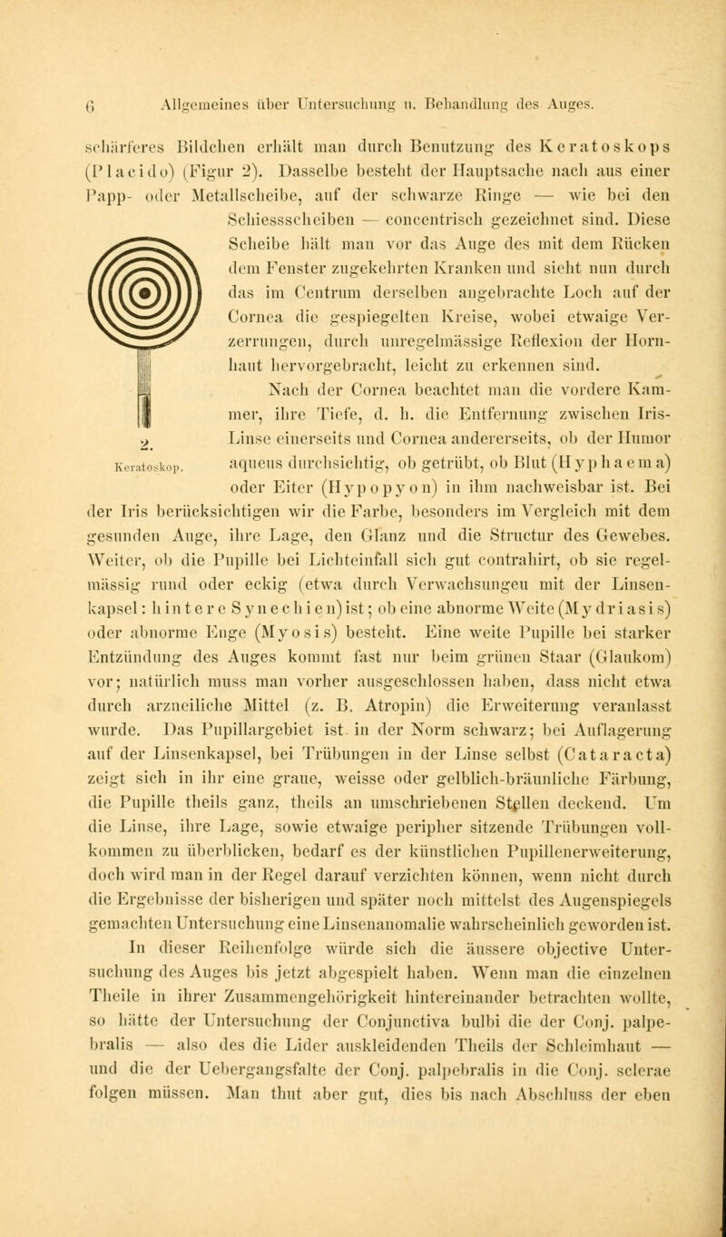 schärferes Bildchen erhält man durch Benutzung des Keratoskops (Placido) (Figur 2). Dasselbe besteht der Hauptsache nach aus einer Pap})- oder Metallscheibe, auf der schwarze Ringe — wie bei den Schiessscheiben — concentrisch gezeichnet sind. Diese Scheibe hält man vor das Auge des mit dem Rücken dem Fenster zugekehrten Kranken und sieht nun durch das im Centrum derselben angebrachte Loch auf der Cornea die gespiegelten Kreise, wobei etwaige Ver- zerrungen, durch unregelmässige Reflexion der Horn- haut hervorgebracht, leicht zu erkennen sind. Nach der Cornea beachtet man die vordere Kam- mer, ihre Tiefe, d. h. die Entfernung zwischen Iris- Linse einerseits und Cornea andererseits, ob der Humor aqueus durchsichtig, ob getrübt, ob Blut (Hypliaeraa) oder Eiter (Hypopyon) in ihm nachweisbar ist. Bei der Iris berücksichtigen wir die Farbe, besonders im Vergleich mit dem gesunden Auge, ihre Enge, den (Jlanz und die Structur des Gewebes. Weiter, ob die Pupille bei Lichteinfall sich gut contrahirt, ob sie regel- mässig rund oder eckig (etwa durch Verwachsungen mit der Linsen- kapsel : hin t e r e Synechien) ist; ob eine abnorme Weite (M y d r i a s i s) oder abnorme Enge (Myosis) besteht. Eine weite Pupille bei starker Entzündung des Auges kommt fast nur beim grünen Staar (Glaukom) vor; natürlich muss man vorher ausgeschlossen haben, dass nicht etwa durch arzneiliche Mittel (z. B. Atropin) die Erweiterung veranlasst wurde. Das Pupillargebiet ist in der Norm schwarz; bei Auflagerung auf der Linsenkapsel, bei Trübungen in der Linse selbst (Cataracta) zeigt sich in ihr eine graue, weisse oder gelblich-bräunliche Färbung, die Pupille theils ganz, theils an umschriebenen Stellen deckend. Um die Linse, ihre Lage, sowie etwaige peripher sitzende Trübungen voll- kommen zu überblicken, bedarf es der künstlichen Pupillenerweiterung, doch wird man in der Regel darauf verzichten können, wenn nicht durch die Ergebnisse der bisherigen und später noch mittelst des Augenspiegels gemachten Untersuchung eine Linsenanomalie wahrscheinlich geworden ist. In dieser Reihenfolge würde sich die äussere objeetive Unter- suchung des Auges bis jetzt abgespielt haben. Wenn man die einzelnen Tlieile in ihrer Zusammengehörigkeit hintereinander betrachten wollte, so hätte der Untersuchung der Conjunctiva bulbi die der Conj. palpe- bralis — also des die Lider auskleidenden Theils der Schleimhaut — und die der Uehergangsfalte der Conj. palpcbralis in die Conj. sclerae folgen müssen. Man thut aber gut, dies bis nach Abschluss der eben