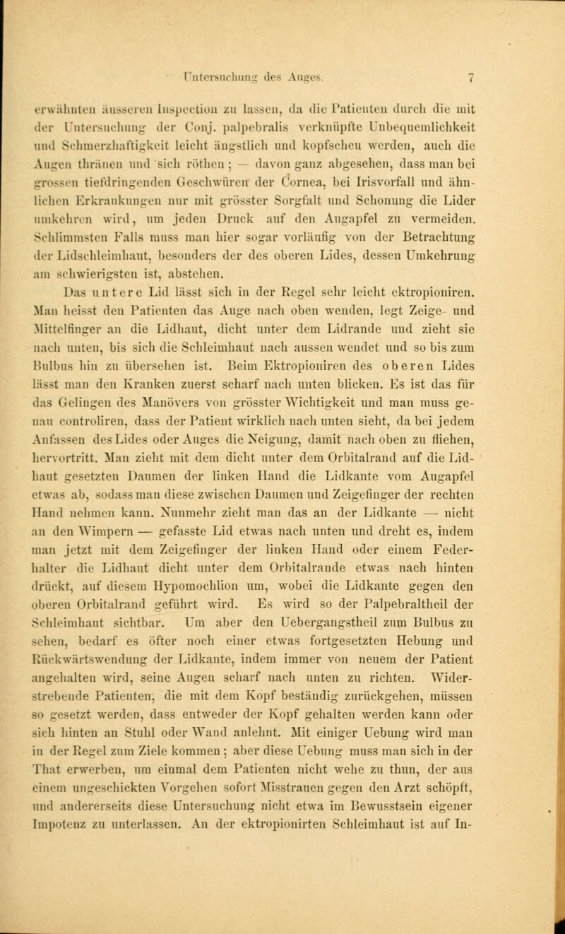 erwähnten äusseren Lnspection zu lassen, da die Patienten durch die mit der Untersuchung der Conj. palpebralis verknüpfte Unbequemlichkeit und Schmerzhaftigkeii leicht ängstlich und kopfscheu werden, auch die Augen thränen und sieh röthen; davon ganz abgesehen, dassmanbei grossen tiefdringenden Geschwüren der Cornea, hei Irisvorfall und ähn- liehen Erkrankungen nur mit grösster Sorgfalt und Schonung die Lider umkehren wird, um jeden Druck auf den Augapfel zu vermeiden. Schlimmsten Falls muss man hier sogar vorläufig von der Betrachtung der Lidsehleimhaut, besonders der des oberen Lides, dessen Umkehrung am schwierigsten ist» abstehen. Das untere Lid lässt sich in der Regel sehr leicht ektropioniren. Man heisst den Patienten das Auge nach oben wenden, legt Zeige- und Hittelfinger an die Lidhaut, dicht unter dem Lidrande und zieht sie nach unten, bis sich die Schleimhaut nach aussen wendet und so bis zum Bulbus hin zu übersehen ist. Beim Ektropioniren des oberen Lides lässt man den Kranken zuerst scharf nach unten blicken. Es ist das für das Gelingen des Manövers von grösster Wichtigkeit und man muss ge- nau controliren, dass der Patient wirklich nach unten sieht, da bei jedem Anfassen des Lides oder Auges die Neigung, damit nach oben zu fliehen, hervortritt. Man zieht mit dem dicht unter dem Orbitalrand auf die Lid- haut gesetzten Daumen der linken Hand die Lidkante vom Augapfel etwas ab, sodass man diese zwischen Daumen und Zeigefinger der rechten Hand nehmen kann. Nunmehr zieht man das an der Lidkante — nicht an den Wimpern — gefasste Lid etwas nach unten und dreht es, indem man jetzt mit dem Zeigefinger der linken Hand oder einem Feder- halter die Lidhaut dicht unter dem Orbitalrande etwas nach hinten drückt, auf diesem Hypomochlion um, wobei die Lidkante gegen den oberen Orbitalrand geführt wird. Es wird so der Palpebraltheil der Schleimhaut sichtbar. Um aber den Uebergangstheil zum Bulbus zu sehen, bedarf es öfter noch einer etwas fortgesetzten Hebung und Rückwärtswendung der Lidkante, indem immer von neuem der Patient angehalten wird, seine Augen scharf nach unten zu richten. Wider- strebende Patienten, die mit dem Kopf beständig zurückgehen, müssen so gesetzt werden, dass entweder der Kopf gehalten werden kann oder sich hinten an Stuhl oder Wand anlehnt. Mit einiger Uebung wird mau in der Regel zum Ziele kommen; aber diese Uebung muss man sich in der That erwerben, um einmal dem Patienten nicht wehe zu thun, der aus einem ungeschickten Vorgehen sofort Misstrauen gegen den Arzt schöpft, und andererseits diese Untersuchung nicht etwa im Bewusstsein eigener Impotenz zu unterlassen. An der ektropionirten Schleimhaut ist auf In-