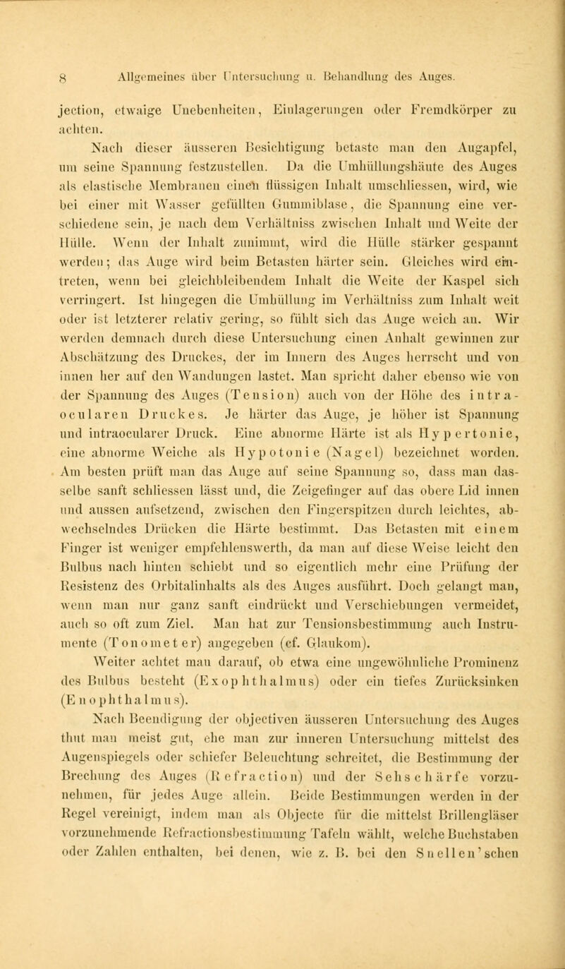 jection, etwaige Unebenheiten, Einlagerungen oder Fremdkörper zu achten. Nach dieser äusseren Besichtigung betaste man den Augapfel, um seine Spannung festzustellen. Da die Umhüllungshäute des Auges als elastische Membranen einen flüssigen Inhalt umschliessen, wird, wie bei einer mit Wasser gefüllten Gummiblase, die Spannung eine ver- schiedene sein, je nach dem Verhältniss zwischen Inhalt und Weite der Hülle. Wenn der Inhalt zunimmt, wird die Hülle stärker gespannt werden-, das Auge wird beim Betasten härter sein. Gleiches wird ein- treten, wenn bei gleichbleibendem Inhalt die Weite der Kaspel sich verringert. Ist hingegen die Umhüllung im Verhältniss zum Inhalt weit oder ist letzterer relativ gering, so fühlt sich das Auge weich an. Wir werden demnach durch diese Untersuchung einen Anhalt gewinnen zur Abschätzung des Druckes, der im Innern des Auges herrscht und von innen her auf den Wandungen lastet. Man spricht dalier ebenso wie von der Spannung des Auges (Tension) auch von der Höhe des intra- ociliaren Druckes. Je härter das Auge, je höher ist Spannung und intraoeularer Druck. Eine abnorme Härte ist als Hypertonie, eine abnorme Weiche als Hyp otoni e (Nagel) bezeichnet worden. Am besten prüft man das Auge auf seine Spannung so, dass man das- selbe sanft schliessen lässt und, die Zeigefinger auf das obere Lid innen und aussen aufsetzend, zwischen den Fingerspitzen durch leichtes, ab- wechselndes Drücken die Härte bestimmt. Das Betasten mit einem Finger ist weniger empfehlenswerth, da man auf diese Weise leicht den Bulbus nach hinten schiebt und so eigentlich mehr eine Prüfung der Resistenz des Orbitalinhalts als des Auges ausführt. Doch gelangt man, wenn man nur ganz sanft eindrückt und Verschiebungen vermeidet, auch so oft zum Ziel. Man hat zur Tensionsbestimmung auch Instru- mente (Tonometer) angegeben (cf. Glaukom). Weiter achtet mau darauf, ob etwa eine ungewöhnliche Prominenz des Bulbus besteht (Exophthalmus) oder ein tiefes Zurücksinken (E n opht halmus). Nach Beendigung der objeetiven äusseren Untersuchung des Auges thut man meist gut, ehe man zur inneren Untersuchung mittelst des Augenspiegels oder schiefer Beleuchtung schreitet, die Bestimmung der Brechung des Auges (ß, e fr actio n) und der Sehschärfe vorzu- nehmen, für jedes Auge allein. Beide Bestimmungen werden in der Regel vereinigt, indem man als Objecto für die mittelst Brillengläser vorzunehmende Etefractionsbestimmung Tafeln wählt, welche Buchstaben oder Zahlen enthalten, bei denen, wie z. B. bei den Sn eilen1 sehen