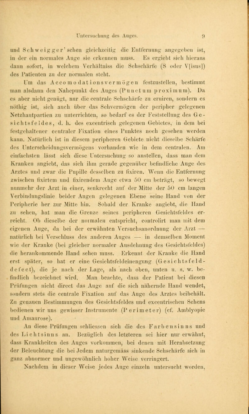 und Schweigger'sehen gleichzeitig die Entfernung angegeben ist, in der ein normales Ange sie erkennen mnss. Es ergiebt sicli hieraus dann Bofort, in welchem Verhältniss die Sehscharfe (S oder VHsus]) des Patienten zu der normalen stellt. Um das A eeo m o dat i uns vermögen festzustellen, bestimmt man alsdann den Nahepunkt des Auges (Punctum proximum). Da es aber nicht genügt, nur die centrale Sehschärfe zu eruiren, sondern es nöthig ist, sieli auch über das Sehvermögen der peripher gelegenen Netzhautpartien zu unterrichten, so bedarf es der Feststellung des Ge- sichtsfeldes, d. h. des exeentrisch gelegenen Gebietes, in dem bei festgehaltener centraler Fixation eines Punktes noch gesehen werden kann. Natürlich ist in diesem peripheren Gebiete nicht dieselbe Schärte des (Jnterscheidungsvermögens vorhanden wie in dem centralen. Am einfachsten lässt sich diese Untersuchung so anstellen, dass man dem Kranken angiebt, das sich ihm gerade gegenüber befindliehe Auge des Arztes und zwar die Pupille desselben zu fixiren. Wenn die Entfernung zwischen tixirtem und fixirendein Auge etwa 50 cm beträgt, so bewegt nunmehr der Arzt in einer, senkrecht auf der Mitte der 50 cm langen Verbindungslinie beider Augen gelegenen Ebene seine Hand von der Peripherie her zur Mitte hin. Sobald der Kranke angiebt, die Hand zu sehen, hat man die Grenze seines peripheren Gesichtsfeldes er- reicht. Ob dieselbe der normalen entspricht, controlirt man mit dem eigenen Ange, da bei der erwähnten Versuchsanordnung der Arzt — natürlich bei Verschluss des anderen Auges — in demselben Moment wie der Kranke (bei gleicher normaler Ausdehnung des Gesichtsfeldes) die herankommende Hand sehen rnuss. Erkennt der Kranke die Hand erst später, so hat er eine Gesichtsfeldeinengung (Gesichtsfeld- defect), die je nach der Lage, als nach oben, unten u. s. w. be- findlich bezeichnet wird. Man beachte, dass der Patient bei diesen Prüfungen nicht direct das Auge auf die sich nähernde Hand wendet, sondern stets die centrale Fixation auf das Auge des Arztes beibehält. Zu genauen Bestimmungen des Gesichtsfeldes und excentrischen Sehens bedienen wir uns gewisser Instruinente (Perimeter) (cf. Amblyopie und Amaurose). An diese Prüfungen schliessen sich die des Farbensinns und des Lichtsinns an. Bezüglich des letzteren sei hier nur erwähnt, dass Krankheiten des Auges vorkommen, bei denen mit Herabsetzung der Beleuchtung die bei Jedem naturgemiiss sinkende Sehschärfe sich in ganz abnormer und ungewöhnlich hoher Weise verringert. Nachdem in dieser Weise jedes Auge einzeln untersucht worden.