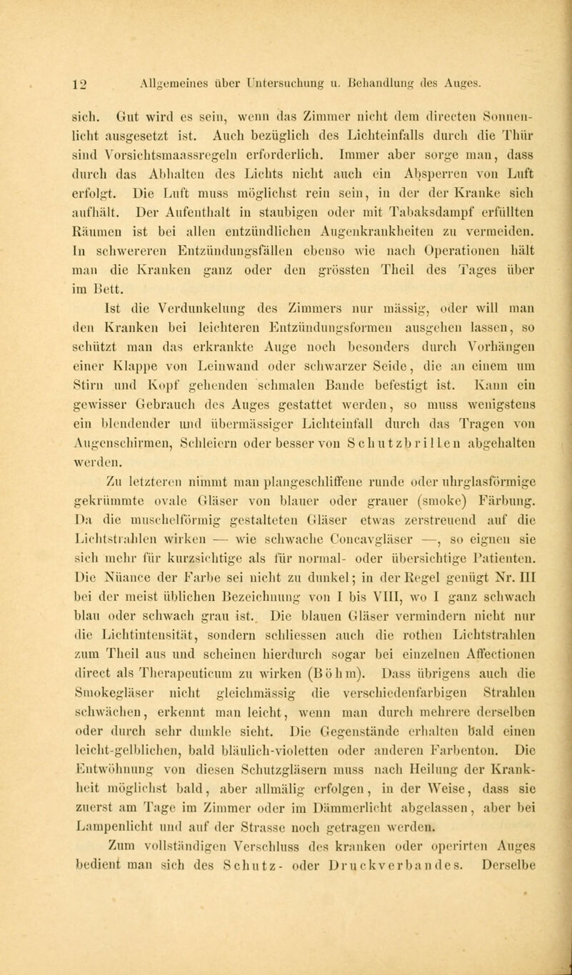 sich. Gut wird es sein, wenn das Zimmer nicht dein (liierten Sonnen- licht ausgesetzt ist. Auch bezüglich des Lichteinfells durch die Thür sind Yorsiehtsmaassregeln erforderlich. Immer aber sorge man, dass durch das Abhalten des Lichts nicht auch ein Absperren von Luft erfolgt. Die Luft muss möglichst rein sein, in der der Kranke sich aufhält. Der Aufenthalt in staubigen oder mit Tabaksdampf erfüllten Räumen ist bei allen entzündlichen Augenkrankheiten zu vermeiden. In schwereren Entzündungsfällen ebenso wie nach Operationen hält man die Kranken ganz oder den grössten Theil des Tages über im Bett. Ist die Verdunkelung des Zimmers nur massig, oder will man den Kranken bei leichteren Entzündungsformen ausgehen lassen, so schützt man das erkrankte Auge noch besonders durch Vorhängen einer Klappe von Leinwand oder schwarzer Seide, die an einem um Stirn und Kopf gehenden schmalen Bande befestigt ist. Kann ein gewisser Gebrauch des Auges gestattet werden, so muss wenigstens ein blendender und übermässiger Lichteinfall durch das Tragen von Augenschirmen, Schleiern oder besser von Schutzbrillen abgehalten werden. Zu letzteren nimmt man plangeschliffene runde oder uhrglasförmige gekrümmte ovale Gläser von blauer oder grauer (smoke) Färbung. Da die muschelförmig gestalteten Gläser etwas zerstreuend auf die Lichtstrahlen wirken — wie schwache Concavgläser —, so eignen sie sich mehr für kurzsi< htige als für normal- oder übersichtige Patienten. Die Nuance der Farbe sei nicht zu dunkel; in der Regel genügt Nr. III bei der meist üblichen Bezeichnung von I bis VIII, wo I ganz schwach blau oder schwach grau ist.. Die blauen Gläser vermindern nicht nur die Lichtintensität, sondern schliessen auch die rothen Lichtstrahlen zum Theil aus und scheinen hierdurch sogar bei einzelnen Affectionen direct als Therapeuticum zu wirken (Böhm). Dass übrigens auch die Sniokegläser nicht gleichmässig die verschiedenfarbigen Strahlen schwächen, erkennt man leicht, wenn man durch mehrere derselben oder durch sehr dunkle sieht. Die Gegenstände erhalten bald einen leicht-gelblichen, bald bläulich-violetten oder anderen Farbenton. Die Entwöhnung von diesen Schutzgläsern muss nach Heilung der Krank- heit möglichst bald, aber allmälig erfolgen, in der Weise, dass sie zuerst am Tage im Zimmer oder im Dämmerlicht abgelassen, aber bei Lampenlicht und auf der Strasse noch getragen werden. Zum vollständigen Verschluss des kranken oder operirten Auges bedient man sich des Schutz- oder Druckverbandes. Derselbe