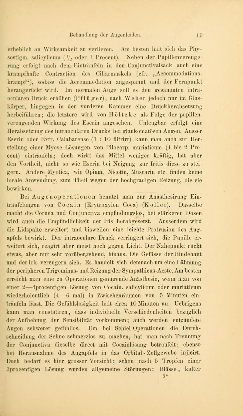 erheblich an Wirksamkeit zu verlieren. Am besten hält sich das Phy Bostigm. salicylicnm | ' ,. oder l Procent). Neben der Pupillenverenge rong erfolgt nach dem Einträufeln in den Conjunctivalsack auch eine krampfhafte Contraction des Ciliarmnskels (cfr. „Accommodations- krampf), sodass die Accommodation angespannt und der Fernpunkt herangerückt wird. Im normalen Auge soll es den gesaramten intra- ocnlaren Druck erhöhen (Pflüger), nach Weber jedoch nur im Glas- körper, hingegen in der vorderen Kammer eiue Druckherabsetzung herbeiführen; die letztere wird von Höltzke als Folge der pupillen- verengenden Wirkung des Eserin angesehen. Unleugbar erfolgt eine Herabsetzung des intraoeularen Drucks bei glaukomatösen Augen. Ausser Eserin oder Extr. Calabarensc (1 : 10 filtrirt) kann man auch zur Her- stellung einer Myose Lösungen von Pilocarp. muriatienm (1 bis 2 Pro- cent) einträufeln; doch wirkt das Mittel weniger kräftig, hat aber den Vortheil, nicht so wie Eserin bei Neigung zur Iritis diese zu stei- gern. Andere Myotica, wie Opium, Nicotin, Muscarin etc. finden keine locale Anwendung, zum Theil wegen der hochgradigen Reizung, die sie bewirken. Bei Au gen Operationen benutzt man zur Anästhesirung Ein- träufelungen von Cocain (Erytroxylon Coca) (Koller). Dasselbe macht die Cornea und Conjunctiva empfindungslos, bei stärkeren Dosen wird auch die Empfindlichkeit der Iris herabgesetzt. Ausserdem wird die Lidspalte erweitert und bisweilen eine leichte Protrusion des Aug- apfels bewirkt. Der intraoeulare Druck verringert sich, die Pupille er- weitert sich, reagirt aber meist noch gegen Licht. Der Nahepunkt rückt etwas, aber nur sehr vorübergehend, hinaus. Die Gefässe der Bindehaut und der Iris verengern sich. Es handelt sich demnach um eine Lähmung der peripheren Trigeminus- und Reizung der Sympathicus-Aeste. Am besten erreicht man eine zu Operationen genügende Anästhesie, wenn man von einer 2—4procentigen Lösung von Cocain, salicylicum oder muriaticum wiederholentlich (4—6 mal) in Zwischenräumen von 5 Minuten ein- träufeln lässt. Die Gefühlslosigkeit hält circa 10 Minuten an. Uebrigens kann man constatiren, dass individuelle Verschiedenheiten bezüglich der Aufhebung der Sensibilität vorkommen; auch werden entzündete Augen schwerer gefühllos. Um bei Schiel-Operationen die Durch- schneidung der Sehne schmerzlos zu machen, hat man nach Trennung der Conjunctiva dieselbe direct mit Cocainlösung beträufelt; ebenso bei Herausnahme des Augapfels in das Orbital - Zellgewebe injicirt. Doch bedarf es hier grosser Vorsicht; schon nach 5 Tropfen einer Sprocentigen Lösung wurden allgemeine Störungen: Blässe, kalter 2*