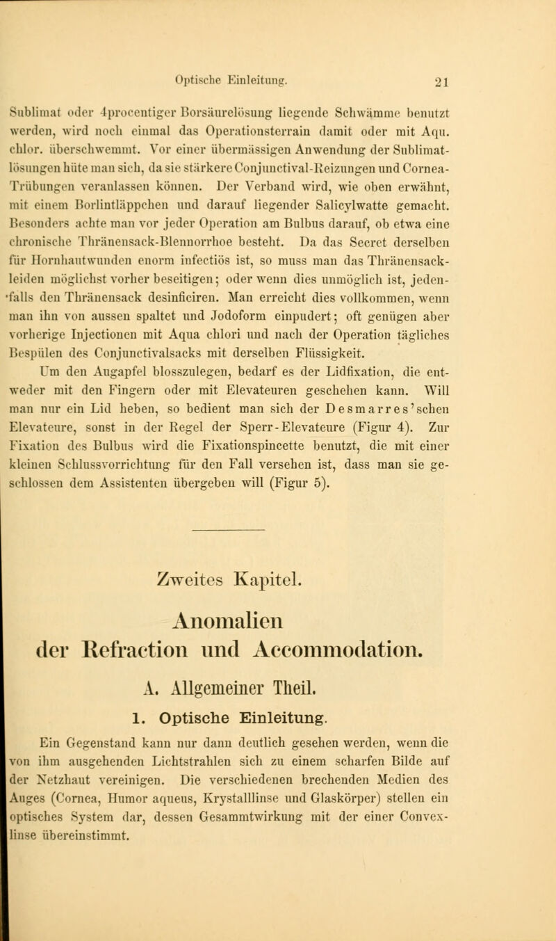 Sublimat oder 4procentiger Borsäurelösung liegende Schwemme benutzt werden, wird noch einmal das Operationsterrain damit oder mit Aqu. chlor, aberschwemmt. Vor einer übermässigen Anwendung der Sublimat- löeiingen hüte man sieh, da Bis stärkere Conjunctiyal-Reiznngen und Cornea- Trübongen veranlassen können. Der Verband wird, wie oben erwähnt, mit einem Borlintläppchen und darauf liegender Salicylwatte gemacht. Besonders achte man vor jeder Operation am Bulbus darauf, ob etwa eine chronische Thränensack-Blennorrhoe bestellt. Da das Secret derselben für Hornhautwunden enorm infectiös ist, so muss man das Thränensack- leiden möglichst vorher beseitigen; oder wenn dies unmöglich ist, jeden- falls den Thränensack desinficiren. Man erreicht dies vollkommen, wenn man ihn von aussen spaltet und Jodoform einpudert; oft genügen aber vorherige Injectionen mit Aqua chlori und nach der Operation tägliches Bespülen des Conjunetivalsacks mit derselben Flüssigkeit. Um den Augapfel blosszulegen, bedarf es der Lidfixation, die ent- weder mit den Fingern oder mit Elevateuren geschehen kann. Will man nur ein Lid heben, so bedient man sich der Desmarres'schen Elevateure, sonßt in der Regel der Sperr-Elevateure (Figur 4). Zur Fixation des Bulbus wird die Fixationspincette benutzt, die mit einer kleinen Schlussvorrichtung für den Fall versehen ist, dass man sie ge- schlossen dem Assistenten übergeben will (Figur 5). Zweites Kapitel. Anomalien der Refraetion und Aceommodation. A. Allgemeiner Theil. 1. Optische Einleitung. Ein Gegenstand kann nur dann deutlich gesehen werden, wenn die von ihm ausgehenden Lichtstrahlen sich zu einem scharfen Bilde auf der Netzhaut vereinigen. Die verschiedenen brechenden Medien des Auges (Cornea, Humor aqueus, Krystalllinse und Glaskörper) stellen ein optisches System dar, dessen Gesammtwirkung mit der einer Convex- linse übereinstimmt.