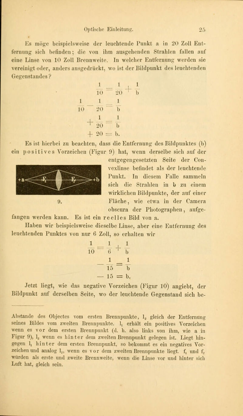 Es möge beispielsweise der leuchtende Tunkt a in 20 Zoll Ent- fernung sich befinden ; die von ihm ausgehenden Strahlen fallen auf eine Linse von 10 Zoll Brennweite. In welcher Entfernung werden sie vereinigt oder, anders ausgedrückt, wo ist der Bildpunkt des leuchtenden Gegenstandes? 1 Tö l i [Ö 20 1 20 ■f 20 + 1 20 1 b 1 ¥ b. Es ist hierbei zu beachten, dass die Entfernung des Bildpunktes (b) ein positives Vorzeichen (Figur 0) hat, wenn derselbe sich auf der entgegengesetzten Seite der Con- vexlinse befindet als der leuchtende Punkt. In diesem Falle sammeln sich die Strahlen in b zu einem wirklichen Bildpunkte, der auf einer 9, Fläche, wie etwa in der Camera obscura der Photographeu, aufge- fangen werden kann. Es ist ein reelles Bild von a. Haben wir beispielsweise dieselbe Linse, aber eine Entfernung des leuchtenden Punktes von nur 6 Zoll, so erhalten wir 1 10 1 IT 1 15 — 15 = b. Jetzt liegt, wie das negative Vorzeichen (Figur 10) angiebt, der Bildpunkt auf derselben Seite, wo der leuchtende Gegenstand sich be- Abstande des Objectes vom ersten Brennpunkte, 12 gleich der Entfernung seines Bildes vom zweiten Brennpunkte. 1, erhält ein positives Vorzeichen wenn es vor dem ersten Brennpunkt (d. h. also links von ihm, wie a in Figur 9), 12 wenn es hinter dem zweiten Brennpunkt gelegen ist. Liegt hin- gegen 1, hinter dem ersten Brennpunkt, so bekommt es ein negatives Vor- zeichen und analog 1.,. wenn es vor dem zweiten Brennpunkte liegt, f, und f, würden als erste und zweite Brennweite, wenn die Linse vor und hinter sich Luft hat, gleich sein.