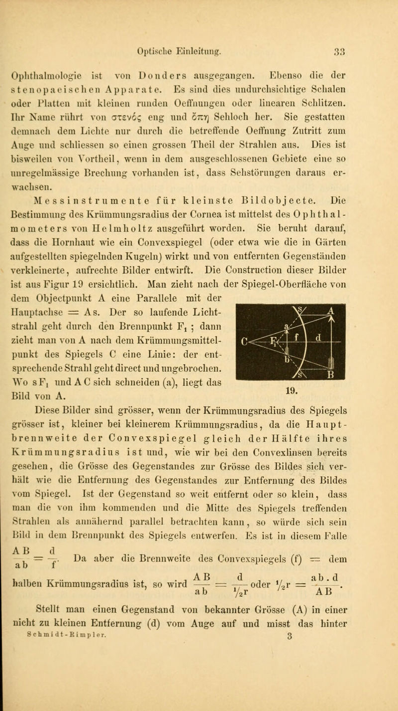 Ophthalmologie ist von Donders ausgegangen. Ebenso die der Btenopaeischen Apparate. Es sind dies undurchsichtige Schalen oder Platten mit kleinen runden Oeffnungen oder linearen Schlitzen. Ihr Name rührt von orevög eng und oiif] Sehloch her. Sie gestatten demnach dem Lichte nur durch die betreffende Oeffnung Zutritt zum Auge und schliessen so einen grossen Thcil der Stralden aus. Dies ist bisweilen von Vbrtheil, wenn in dem ausgeschlossenen Gebiete eine so onregelmässige Brechung vorhanden ist, dass Sehstörungen daraus er- wachsen. Messinstrume n te für kleinste Bildobjecte. Die Bestimmung des Krümmungsradius der Cornea ist mittelst des Ophthal- mometers von HeImholtz ausgeführt worden. Sie beruht darauf, dass die Hornhaut wie ein Convexspiegel (oder etwa wie die in Gärten aufgestellten spiegelnden Kugeln) wirkt und vou entfernten Gegenständen verkleinerte, aufrechte Bilder entwirft. Die Construction dieser Bilder ist aus Figur 19 ersichtlich. Man zieht nach der Spiegel-Oberfläche von dem Objectpunkt A eine Parallele mit der Hauptachse = As. Der so laufende Licht- strahl geht durch den Brennpunkt Ft ; dann zieht man von A nach dem Krümmungsmittel- punkt des Spiegels C eine Linie: der ent- sprechende Strahl geht direet und ungebrochen. Wo s F, und A C sich schneiden (a), liegt das Bild von A. Diese Bilder sind grösser, wenn der Krümmungsradius des Spiegels grösser ist, kleiner bei kleinerem Krümmungsradius, da die Haupt- brennweite der Convexspiegel gleich der Hälfte ihres Krümmungsradius ist und, wie wir bei den Convexlinsen bereits gesehen, die Grösse des Gegenstandes zur Grösse des Bildes sich ver- hält wie die Entfernung des Gegenstandes zur Entfernung des Bildes vom Spiegel. Ist der Gegenstand so weit entfernt oder so klein, dass man die von ihm kommenden und die Mitte des Spiegels treffenden Strahlen als annähernd parallel betrachten kann, so würde sich sein lülil in dem Brennpunkt des Spiegels entwerfen. Es ist in diesem Falle = -j. Da aber die Brennweite des Convexspiegels (f) = dem halben Krümmungsradius ist, so wird = oder iLr = - * . ab y2r ' AB Stellt man einen Gegenstand von bekannter Grösse (A) in einer nicht zu kleinen Entfernung (d) vom Auge auf und misst das hinter Sctamidt-Rimpler. 3