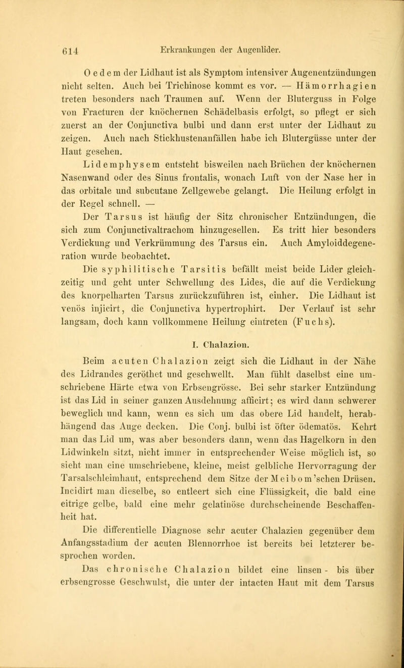 0 e d e ra der Lidhaut ist als Symptom intensiver Augenentzündungen nicht selten. Auch bei Trichinose kommt es vor. — Hämorrhagien treten besonders nach Traumen auf. Wenn der Bluterguss in Folge von Fracturen der knöchernen Schädelbasis erfolgt, so pflegt er sich zuerst an der Conjunctiva bulbi und dann erst unter der Lidhaut zu zeigen. Auch nach Stickhustenanfällen habe ich Blutergüsse unter der Haut gesehen. Lidemphysem entsteht bisweilen nach Brüchen der knöchernen Nasenwand oder des Sinus frontalis, wonach Luft von der Nase her in das orbitale und subcutane Zellgewebe gelangt. Die Heilung erfolgt in der Regel schnell. — Der Tarsus ist häufig der Sitz chronischer Entzündungen, die sich zum Conjunctivaltrachom hinzugesellen. Es tritt hier besonders Verdickung und Verkrümmung des Tarsus ein. Auch Amyloiddegene- ration wurde beobachtet. Die syphilitische Tarsitis befällt meist beide Lider gleich- zeitig und geht unter Schwellung des Lides, die auf die Verdickung des knorpelharten Tarsus zurückzuführen ist, einher. Die Lidhaut ist venös injicirt, die Conjunctiva hypertrophirt. Der Verlauf ist sehr langsam, doch kann vollkommene Heilung eintreten (Fuchs). I. Chalazion. Beim acuten Chalazion zeigt sich die Lidhaut in der Nähe des Lidrandes geröthet und geschwellt. Man fühlt daselbst eine um- schriebene Härte etwa von Erbsengrösse. Bei sehr starker Entzündung ist das Lid in seiner ganzen Ausdehnung afficirt; es wird dann schwerer beweglich und kann, wenn es sich um das obere Lid handelt, herab- hängend das Auge decken. Die Conj. bulbi ist öfter ödematös. Kehrt man das Lid um, was aber besonders dann, wenn das Hagelkorn in den Lidwinkeln sitzt, nicht immer in entsprechender Weise möglich ist, so sieht man eine umschriebene, kleine, meist gelbliche Hervorragung der Tarsalschleimhaut, entsprechend dem Sitze der Meibom'sehen Drüsen. Incidirt man dieselbe, so entleert sich eine Flüssigkeit, die bald eine eitrige gelbe, bald eine mehr gelatinöse durchscheinende Beschaffen- heit hat. Die differentielle Diagnose sehr acuter Chalazien gegenüber dem Anfangsstadium der acuten Blennorrhoe ist bereits bei letzterer be- sprochen worden. Das chronische Chalazion bildet eine linsen- bis über erbsengrösse Geschwulst, die unter der intacten Haut mit dem Tarsus