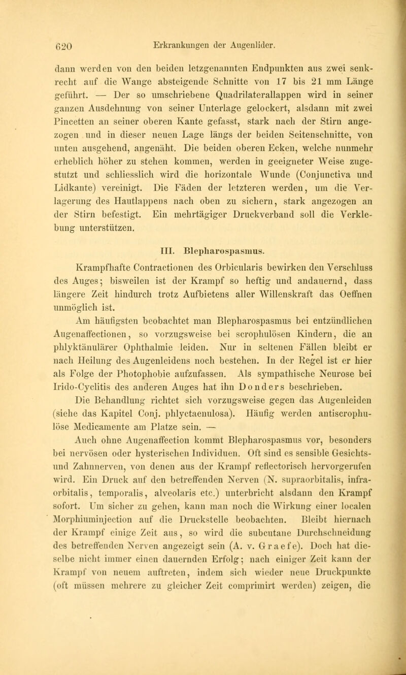 dann werden von den beiden letzgenannten Endpunkten aus zwei senk- recht auf die Wange absteigende Schnitte von 17 bis 21 mm Länge geführt. — Der so umschriebene Quadrilaterallappen wird in seiner ganzen Ausdehnung von seiner Unterlage gelockert, alsdann mit zwei Pincetten an seiner oberen Kante gefasst, stark nach der Stirn ange- zogen und in dieser neuen Lage längs der beiden Seitenschuitte, von unten ausgehend, angenäht. Die beiden oberen Ecken, welche nunmehr erheblich höher zu stehen kommen, werden in geeigneter Weise zuge- stutzt und schliesslich wird die horizontale Wunde (Conjunctiva und Lidkante) vereinigt. Die Fäden der letzteren werden, um die Ver- lagerung des Hautlappens nach oben zu sichern, stark angezogen an der Stirn befestigt. Ein mehrtägiger Druckverband soll die Verkle- bung unterstützen. III. Blepharospasmus. Krampfhafte Contractionen des Orbicularis bewirken den Verschluss des Auges; bisweilen ist der Krampf so heftig und andauernd, dass lungere Zeit hindurch trotz Aufbietens aller Willenskraft das Oeffnen unmöglich ist. Am häufigsten beobachtet man Blepharospasmus bei entzündlichen Augenaffectionen, so vorzugsweise bei scrophulösen Kindern, die an phlyktänulärer Ophthalmie leiden. Nur in seltenen Fällen bleibt er nach Heilung des Augenleidens noch bestehen. In der Regel ist er hier als Folge der Photophobie aufzufassen. Als sympathische Neurose bei Irido-Cyclitis des anderen Auges hat ihn Donders beschrieben. Die Behandlung richtet sich vorzugsweise gegen das Augenleiden (siehe das Kapitel Conj. phlyctaenulosa). Häufig werden antiscrophu- löse Medicamente am Platze sein. — Auch ohne Augenaffection kommt Blepharospasmus vor, besonders bei nervösen oder hysterischen Individuen. Oft sind es sensible Gesichts- und Zahnnerven, von denen aus der Krampf reflectorisch hervorgerufen wird. Ein Druck auf den betreffenden Nerven (N. supraorbitalis, infra- orbitalis, temporalis, alveolaris etc.) unterbricht alsdann den Krampf sofort. Um sicher zu gehen, kann mau noch die Wirkung einer localen Morphiuminjection auf die Druckstelle beobachten. Bleibt hiernach der Krampf einige Zeit aus, so wird die subcutane Durchschneidung des betreffenden Nerven angezeigt sein (A. v. Graefe). Doch hat die- selbe nicht immer einen dauernden Erfolg; nach einiger Zeit kann der Krampf von neuem auftreten, indem sich wieder neue Druckpunkte (oft müssen mehrere zu gleicher Zeit comprimirt werden) zeigen, die