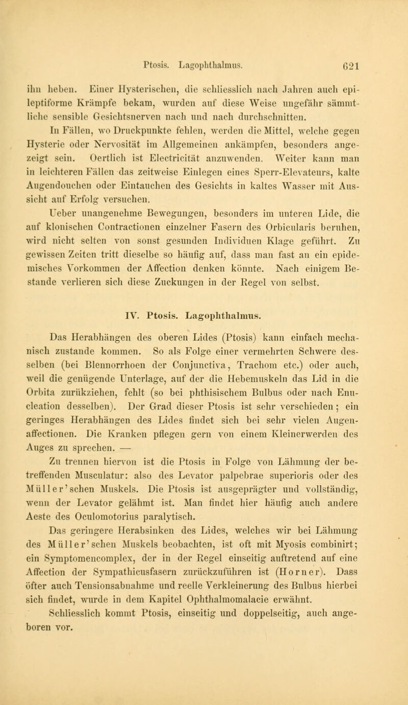 ihn heben. Einer Hysterischen, die schliesslich nach Jahren auch epi- leptitbrme Krämpfe bekam, wurden anf diese Weise ungefähr sämmt- liche sensible Gesichtsnerven nach und nach durchschnitten. In Fällen, wo Druckpunkte fehlen, werden die Mittel, welche gegen Hysterie oder Nervosität im Allgemeinen ankämpfen, besonders ange- zeigt sein. Oertlich ist Eleetricität anzuwenden. Weiter kann man in leichteren Fällen das zeitweise Einlegen eines Sperr-Elevateurs, kalte Augendouehen oder Eintauchen des Gesichts in kaltes Wasser mit Aus- sicht auf Erfolg versuchen. Ueber unangenehme Bewegungen, besonders im unteren Lide, die auf klonischen Contractionen einzelner Fasern des Orbicnlaris beruhen, wird nicht selten von sonst gesunden Individuen Klage geführt. Zu gewissen Zeiten tritt dieselbe so häufig auf, dass man fast an ein epide- misches Vorkommen der Affection denken könnte. Nach einigem Be- stände verlieren sich diese Zuckungen in der Regel von selbst. IV. Ptosis. Lagophthalmus. Das Herabhängen des oberen Lides (Ptosis) kann einfach mecha- nisch zustande kommen. So als Folge einer vermehrten Schwere des- selben (bei Blennorrhoen der Conjunctiva, Trachom etc.) oder auch, weil die genügende Unterlage, auf der die Hebemuskeln das Lid in die Orbita zurükziehen, fehlt (so bei phthisischem Bulbus oder nach Enu- cleation desselben). Der Grad dieser Ptosis ist sehr verschieden; ein geringes Herabhängen des Lides findet sich bei sehr vielen Augen- affectionen. Die Kranken pflegen gern von einem Kleinerwerden des Auges zu sprechen. — Zu trennen hiervon ist die Ptosis in Folge von Lähmung der be- treffenden Musculatur: also des Levator palpebrae superioris oder des M ii II er'sehen Muskels. Die Ptosis ist ausgeprägter und vollständig, wenn der Levator gelähmt ist. Man findet hier häufig auch andere Aeste des Oculomotorius paralytisch. Das geringere herabsinken des Lides, welches wir bei Lähmung des Müll er'sehen Muskels beobachten, ist oft mit Myosis combinirt; ein Symptomencomplex, der in der Regel einseitig auftretend auf eine Affection der Sympathicusfasern zurückzuführen ist (Hörner). Dass öfter auch Tensionsabnahme und reelle Verkleinerung des Bulbus hierbei sich findet, wurde in dem Kapitel Ophthalmomalacie erwähnt. Schliesslich kommt Ptosis, einseitig und doppelseitig, auch ange- boren vor.