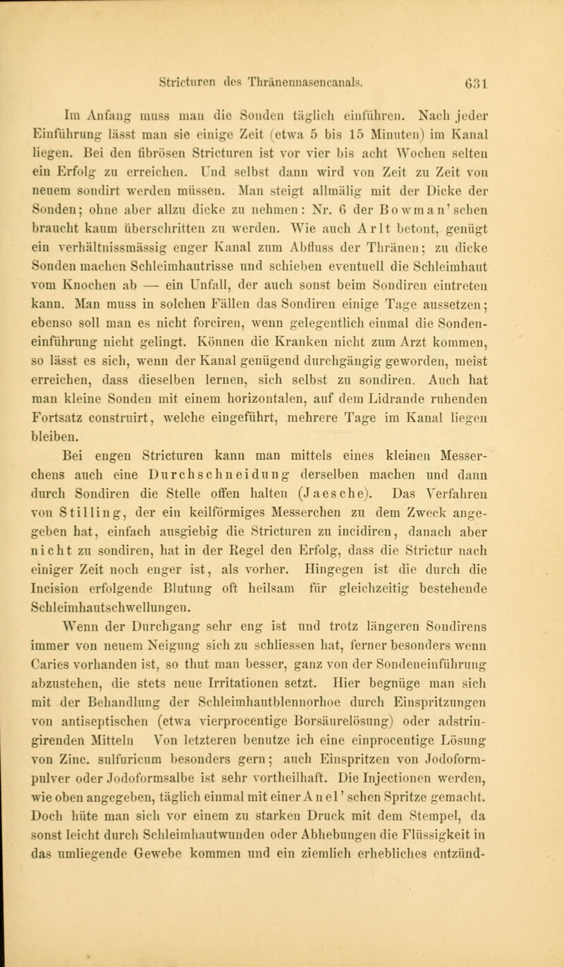 Im Anfang mnss mau die Sonden täglich einführen. Nach jeder Einführung lässl man sie einige Zeit etwa 5 bis 15 Minuten) im Kanal liegen. Bei den fibrösen Stricturen ist vor vier bis acht Wochen selten ein Erfolg- zu erreichen. Und selbst dann wird von Zeit zu Zeit von neuem sondirt werden müssen. Man steigt allmälig mit der Dicke der Sunden; ohne aber allzu dicke zu nehmen: Nr. 6 der Bo wman'schen braucht kaum überschritten zu werden. Wie auch Arlt betont, genügt ein verhältnissmässig enger Kanal zum Abfluss der Thränen; zu dicke Sonden machen Schleimhautrisse und schieben eventuell die Schleimhaut vom Knochen ab — ein Unfall, der auch sonst beim Sondiren eintreten kann. Man muss in solchen Fällen das Sondiren einige Tage aussetzen; ebenso soll mau es nicht forciren, wenn gelegentlich einmal die Sonden- einführtmg nicht gelingt. Können die Kranken nicht zum Arzt kommen, so lässt es sich, wenn der Kanal genügend durchgängig geworden, meist erreichen, dass dieselben lernen, sich selbst zu sondiren. Auch hat man kleine Sonden mit einem horizontalen, auf dem Lidrande ruhenden Fortsatz construirt, welche eingeführt, mehrere Tage im Kanal liegen bleiben. Bei engen Stricturen kann man mittels eines kleinen Messer- chens auch eine Durchschneidung derselben machen und dann durch Sondiren die Stelle otfen halten (Jaesche). Das Verfahren von Stilling, der ein keilförmiges Messerchen zu dem Zweck ange- geben hat. einfach ausgiebig die Stricturen zu ineidiren, danach aber nicht zu sondiren, hat in der Regel den Erfolg, dass die Strictur nach einiger Zeit noch enger ist, als vorher. Hingegen ist die durch die Incision erfolgende Blutung oft heilsam für gleichzeitig bestehende Schleimhautschwellungen. Wenn der Durchgang sehr eng ist und trotz längeren Sondirens immer von neuem Neigung sieh zu schliessen hat, ferner besonders wenn Caries vorhanden ist, so thut man besser, ganz von der Sondeneinfülirung abzustehen, die stets neue Irritationen setzt. Hier begnüge man sich mit der Behandlung der Sehleimhautblennorhoe durch Einspritzungen von antiseptischen (etwa vierprocentige Borsäurelösung) oder adstrin- girenden Mitteln Von letzteren benutze ich eine einprocentige Lösung von Zinc. sulfuricum besonders gern; auch Einspritzen von Jodoform- pulver oder Jodoformsalbe ist sehr vortheilhaft. Die Injectionen werden, wie oben angegeben, täglich einmal mit einer A n el' sehen Spritze gemacht. Doch hüte man sieh vor einem zu starken Druck mit dem Stempel, da sonst leicht durch Schleimhautwunden oder Abhebungen die Flüssigkeit in das umliegende Gewebe kommen und ein ziemlich erhebliches entzünd-