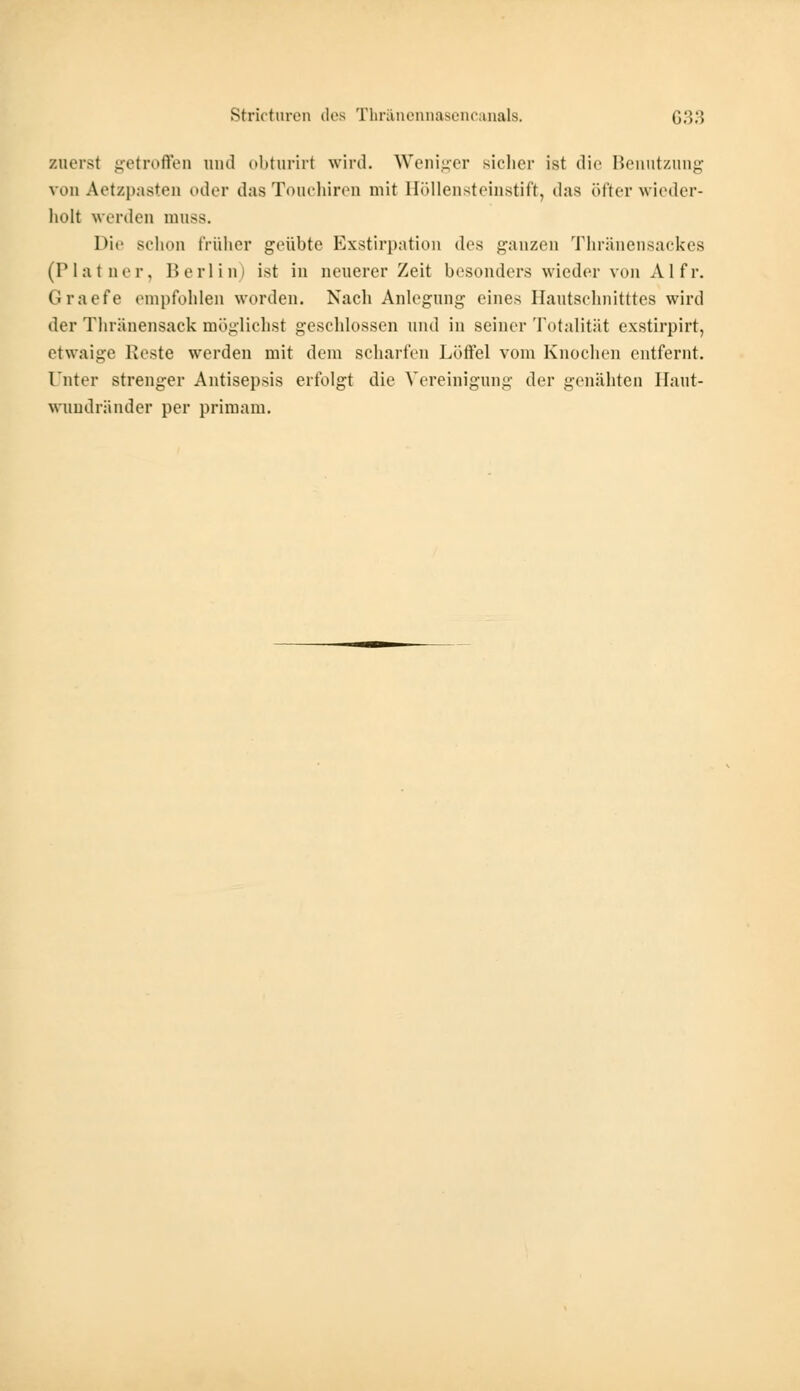 zuerst getroffen and obturirl wird. Weniger sicher ist die Benutzung von Aetzpasten oder das Touchiren mit Böllensteinatift, das öfter wieder- holt werden mnss. 1 >ii• Bchon früher geübte Exstirpation des ganzen Thränensackes (Pia tu er. Berlin) ist in neuerer Zeit besonders wieder von AI fr. Graefe empfohlen worden. Nach Anlegung eines Hautschnitttes wird der Thränensaek möglichst geschlossen und in seiner Totalität exstirpirt, etwaige Ueste werden mit dem schalten Lötfei vom Knochen entfernt. Unter strenger Antisepsis erfolgt die Vereinigung der genähten Haut- wundränder per primam.