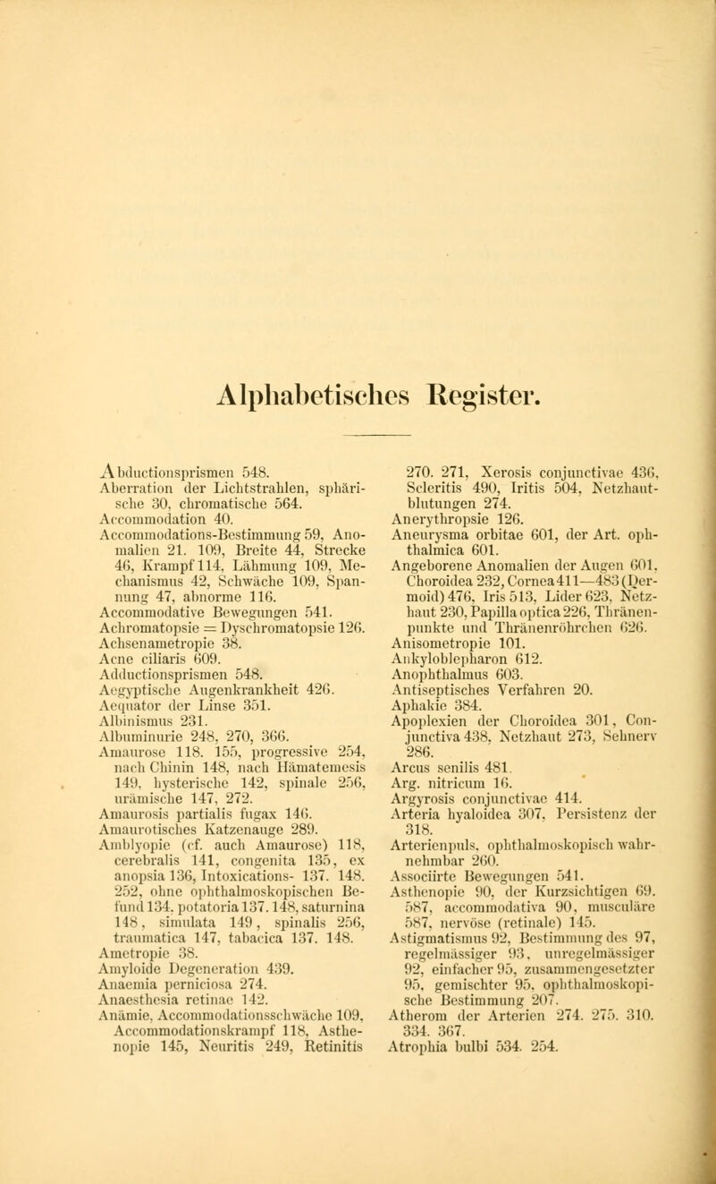 Alphabetisches Register. A bductionsprismen 548. Aberration der Lichtstrahlen, sphäri- sche 30, chromatische 564. Accommodation 40. Aecommodations-Bestinimung 59, Ano- malien 21. 109, Breite 44, Strecke 46, Krampf 114, Lähmung 109, Me- chanismus 42, Schwäche 109, Span- nung 47, abnorme 116. Accommodative Bewegungen 541. Achromatopsie = Dyschromatopsie 126. Achsen ametropie 38. Acne ciliaris 609. Adductionsprismen 548. Aegyptische Augenkrankheit 426. Aequator der Linse 351. Albinismus 231. Albuminurie 248, 270, 366. Amaurose 118. 155, progressive 254, nach Chinin 148, nach Hämatemesis 149, hysterische 142, spinale 256, urämische 147, 272. Amaurosis partialis fugax 146. Amaurotisches Katzenauge 28!). Amblyopie (cf. auch Amaurose) 118, cerebralis 141, congenita 135, ex anopsia 136, Intoxications- 137. 148. 252, ohne ophthalmoskopischen Be- fund 134. potatorial37.148, saturnina 148, simulata 149, spinalis 256, traumatica 147, tabacica 137. 148. Ametropie 38. Amyloide Degeneration 439. Anaemia perniciosa 274. Anaesthesia retinae 112. Anämie, Accommodationssehwäche 109, Accommodationskrampf 118, Asthe- nopie 145, Neuritis 249, Retinitis 270. 271, Xerosis conjunctivae 436. Scleritis 490, Iritis 504, Netzhaut- blutungen 274. Anerythropsie 126. Aneurysma orbitae 601, der Art. oph- thalmica 601. Angeborene Anomalien der Augen 601. Choroidea 232, Cornea 411—483 (Der- moid) 476. Iris 513, Lider 623, Netz- haut 230, Papilla optica 226, Thränen- punkte und Thränenröhrchen 626. Anisometropie 101. Ankyloblepharon 612. Anophthalmus 603. Antiseptisches Verfahren 20. Aphakie 384. Apoplexien der Choroidea 301, Con- junctiva438. Netzhaut 273, Sehnerv 286. Arcus senilis 481. Arg. nitricum 16. Argyrosis conjunctivae 414. Arteria hyaloidea 307. Persistenz der 318. Arterienpuls, ophthalmoskopisch wahr- nehmbar 260. Associirtc Bewegungen 541. Asthenopie 90, der Kurzsichtigen <i!). 587, aecommodativa 90, musculärc f>s7. nervöse (retinale) 145. Astigmatismus 92. Bestimmung des 97, regelmässiger 93. unrcgclmässiger 92, einfacher 95, zusammengesetzter 95, gemischter 95, ophthalmoskopi- sche Bestimmung 207. Atherom der Arterien 274. 275. 310. 334. 367. Atrophia bulbi 534. 254.