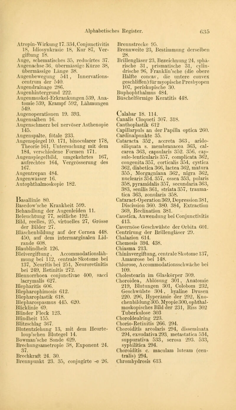 Atropin-Wirkung 17.334, Conjunctivitis 18, [diosynkrasie 18, Kur 87, Ver- giftung 18. Auge, Bchematisches 35, reducdrtea 37. Augenachse 36, übermässige Kürze 38, übermässige Länge 38. Augenbewegung 541 . [nnervations- centrum der 540. Augendrainage 286. Augenhintergrund 222. Augenmuskel-Erkrankungen 539, Ana- tomie 539, Krampf 5112, Lähmungen 549. Augenoperationen 19. 393. Augensalben 16. Aimenschinerz bei nervöser Asthenopie 1 15. Augenspalte, fötale 233. Augenspiegel 10. 171. binocularer 178, Theorie 161, Untersuchung mit dem 184. verschiedene Formen 171. Augenspiegelbild, umgekehrtes 167, aufrechtes 164. Vergrösserung des 167. Augentrepan 484. Augenwässer 16. Autophthalmoskopie 182. Basallinie 80. Bascdow'sehe Krankheit 599. Behandlung der Augenleiden 11. Beleuchtung 77. seitliche 192. Bihl. reelles, 25, virtuelles 27, Grösse der Bilder 27. Bläschenbildung auf der Cornea 448. 450, auf dem intermarginalen Lid- rande 608. Blaublindheit 126. Bleivergiftung. Accommodationsläh- mung bei 112. centrale Skotome bei 137. Neuritis bei 251. Neuroretinitis bei 249, Retinitis 272. Blennorrhoea conjunctivae 400, sacci lacrymalis 627. Blepharitis 606. Blepharophimosis 612. Blepharoplastik 618. Blepharospasmus 445. 620. Blicklinie 69. Blinder Fleck 123. Blindheit 155. Blitzschlag 367. Blutentziehung 13, mit dem Hcurtc- loup'schen Blutegel 14. Bowman'sche Sonde 629. Brechungsametropie 38, Exponent 24. 37. Brechkraft 24. 30. Brennpunkt 23. 35, conjugirte -e 26. Brennstrecke 95. Brennweite 23, Bestimmung derselben 28. Brillengläser 23, Bezeichnung 24. spbä- risehe 31, prismatische 31, cylin- drischc 96. Franklin'schc (die obere Hälfte coneav. die untere convex geschliffen) für myopische Presbyopen 107, periskopische 30. Buphophthalmus 484. Büschelförmige Keratitis 448. Calabar 18. 114. Canalis Cloqueti 307. 318. Canthoplastik 612 Capillarpuls an der Papilla optica 260. Cardinalpunkte 35. Cataracta 352, aecreta 363, arido- siliquata s. membranacea 363, cal- carea 363, capsularis 352. 356, cap- sulo-lenticularis 357, complicata 362, congenita 357, corticalis 354, cystica 362, diabetica 366, lactea 362, matura 355, Morgagniana 362, nigra 362, nuclearis 354. 357, ossea 353, polaris 358, pyramidalis 357, secundaria 363, 383, senilis 361, striata 357, trauma- tica 363, zonularis 358. Cataract-Operation 369, Depression 381, Discission 360. 380. 384, Extraction 369, Reclination 381. Caustica. Anwendung bei Conjunctivitis 413. Cavernöse Geschwülste der Orbita 601. Centrirung der Brillengläser 29. Chalazion 614. Chemosis 394. 438. Chiasma 213. Chininvergiftung, centrale Skotome 137, Amaurose bei 148. Chlorose, Accommodationsschwäche bei 109. Cholestearin im Glaskörper 309. (Jhoroidea, Ablösung 301, Anatomie 219, Blutungen 301, Colobom 232, Geschwülste 304. hyaline Drusen 220. 296, Hyperämie der 292, Kno- chenbildung 305. Myopie 300, ophthal- moskopisches Bild der 231, Riss 302 Tuberkulose 303 Choroidealring 223. Chorio-Retinitis 266. 294. Choroiditis areolaris 294, disseminata 294, exsudativa 293, metastatica 534, suppurativa 533, serosa 293. 533, syphilitica 294. Choroiditis c. maculam luteam (cen- tralis) 294. Chromhydrosis 613.