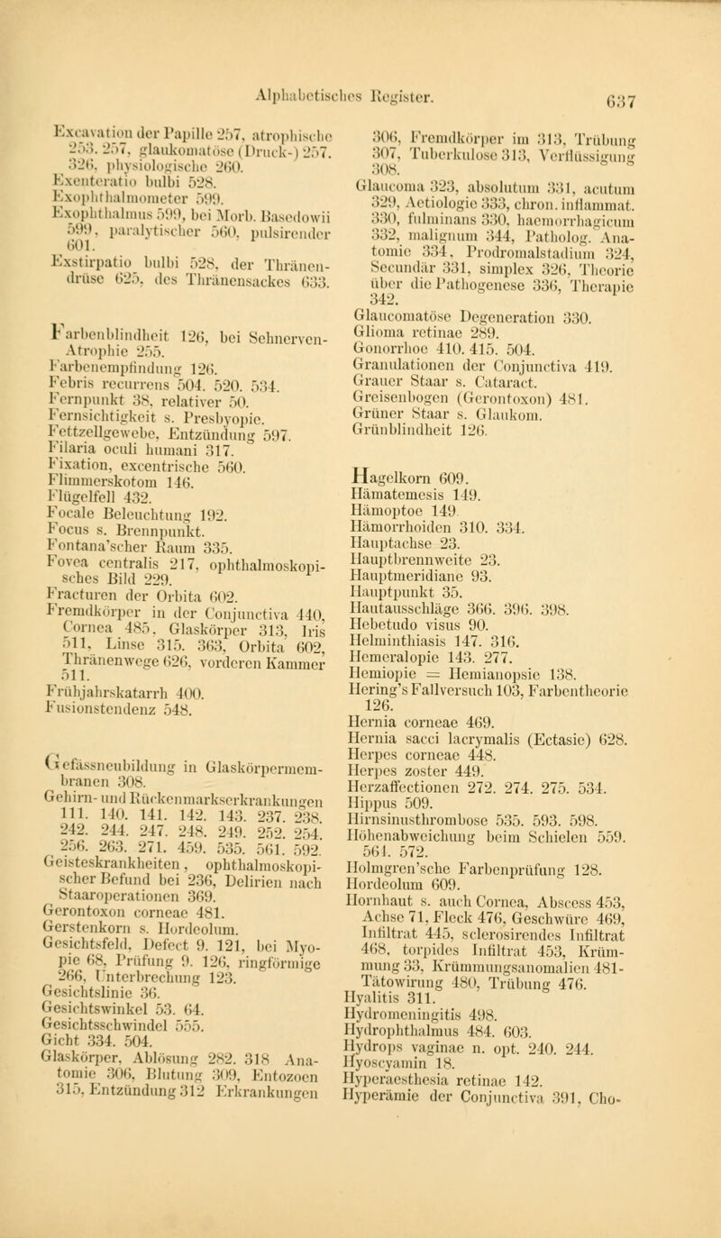 Excavation der Papille 257, atrophische 253. 257, glaukomatöse (Druck-) 257. 326, physiologische 260. Exenteratio bulbi 528. Exophthalmometer 599. Exophthalmus599, bei Muri.. Basedowii 599, paralytischer 560, pulsirender 601. Exstirpatio bulbi 528, der Thränen- drüse 625, .los Thränensackes 633. Farbenblindheit 12b, bei Sehnerven- Atrophie ■_'.>.). Farbenempfindung 126. I'Vl.ris recurrens 504. 520. 534. Fernpunkt 38, relativer 50. Fernsichtigkeit s. Presbyopie. Fettzellgewebe, Entzündung 597. Filaria oculi humani ..17. Fixation, excentrische 560. Flimmerskotom 116. Flügelfel] 432. Feeale Beleuchtung 192. Focus s. Brennpunkt. Fontana'scher Raum 335. Fovea centralis 217. ophthalmoskopi- sches Bild 229. Fracturen der Orbita 602. Fremdkörper in der Conjunctiva 440, Cornea 485. Glaskörper 313, Iris ..11. Linse 315. 363, Orbita 602, '] hränenwege 626, vorderen Kammer ..11. Frühjahrskatarrh 400. Fusionstendenz 548. (s efassneubildung in Glaskörpermem- branen 308. Gehirn- und Rückenmarkserkrankungen 111. 140. 141. 142. 143. 237. 238 212. 241. 217. 24*. 219 252 254 256. 263. 271. 459. 535. 561. 592' Geisteskrankheiten, ophthalmoskopi- scher Befund bei 236, Delirien nach Staaroperationen 369. Gerontoxon corneae 481. Gerstenkorn s. Hordeolum. Gesichtsfeld, Defect 9. 121. bei Myo- pie 68, Prüfung 9. 126, ringförmige 266. Unterbrechung 123. Gesichtalinie 36. Gesichtswinkel 53. 64. Gesichtsscbwindcl 555. Gicht 334. 504. Glaskörper, Ablösung 282. 318 Ana- tomie 306, Blutung 309, Entozoen 315, Entzündung 312 Erkrankungen 306, Fremdkörper im 313, Trübung 307, Tuberkulose 313, 7erflüssigunff 308. Glaucoma323, absolutum 331, acutum 329, Aetiologie 333, chron. inflammat. ■>•><», fulminans 330, haemorrhagicum 332, malignum ..44, Patholog. Ana- tomie 334, Prodromalstadium 324, Secundär 331, Bimplex 326, Theorie über die Pathogenese 336, Therapie 342. Glaucomatöse Degeneration 330. Glioma retinae 289. Gonorrhoe 410. 415. 504. Granulationen der Conjunctiva 419. Grauer Staar s. Cataract. Greisenbogcn (Gerontoxon) 481. Grüner Staar s. Glaukom. Grünblindheit 126. Hagelkorn 609. Hämateinesis 149. Hämoptoe 149. Hämorrhoiden 310. 334. Hauptachse 23. Hauptbrennweite 23. Hauptmeridiane 93. Hauptpunkt 35. Hautausschläge 366. 396. 398. Hebetudo visus 90. Helminthiasis 147. 316. Hemeralopie 143. 277. Hemiopie = Hemianopsie 138. Hering's Fallversuch 103, Farbentheorie 126. Hernia corneae 469. Hernia sacci lacrymalis (Ectasie) 628. Herpcs corneae 448. Herpes zoster 449. Hcrzaffectioncn 272. 274. 275. 534. Hippus 509. Hirnsinusthrombose 535. 593. 598. Höhenabweichung beim Schielen 559. 564. 572. Holmgren'sche Farbenprüfung 128. Hordeolum 609. Hornhaut s. auch Cornea, Absccss 453, Achse 71, Fleck 476, Geschwüre 469, Infiltrat 445, sclerosirendes Infiltrat 468. torpides Infiltrat 453, Krüm- mung 33, Krümmungsanomalien 481- Tätowirung 180, Trübung 476. Hyalitis 311. Hydromeningitis 498. Ilydrophtlialmus 484. 603. Hydrops vaginac n. opt. 240. 244. Hyoscyamin 18. Hyperäestliesia retinae 142. Hyperämie der Conjunctiva 391, Cho-