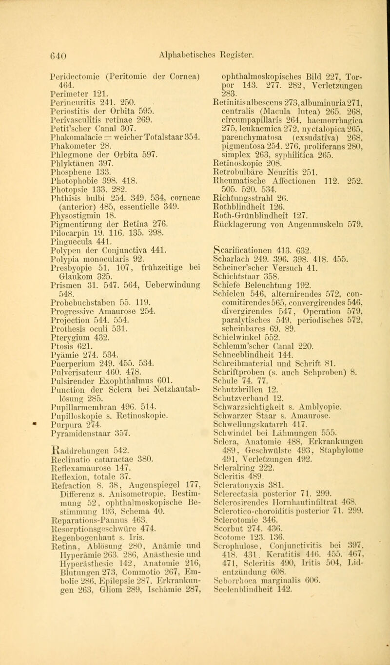 Peridectomie (Peritomie der Cornea) 464. Perimeter 121. Perineuritis 241. 250. Periostitis der Orbita 595. Pcrivasculitis retinae 269. Petit'sclier Canal 307. Pbakomalacie = weicher Totalstaar 354. Phakometer 28. Phlegmone der Orbita 597. Phlyktänen 397. Phosphene 133. Photophobie 398. 418. Photopsie 133. 282. Phthisis bulbi 254. 349. 534, corneae (anterior) 485, essentielle 349. Physostigmin 18. Pigmentirung der Retina 276. Pilocarpin 19. 116. 135. 298. Pinguecula 441. Polypen der Conjunctiva 441. Polypia monocularis 92. Presbyopie 51. 107, frühzeitige bei Glaukom 325. Prismen 31. 547. 564, Ueberwindung 548. Probebuchstaben 55. 119. Progressive Amaurose 254. Protection 544. 554. Prothesis oculi 531. Pterygium 432. Ptosis 621. Pyämie 274. 534. Puerperium 249. 455. 534. Pulverisateur 460. 478. Pulsirender Exophthalmus 601. Function der Sclera bei Netzhautab- lösung 285. Pupillarmembran 496. 514. Pupilloskopie s. Retinoskopie. Purpura 274. Pyramidenstaar 357. Kaddrehungen 542. Reclinatio cataraetae 380. Reflexamaurosc 147. Reflexion, totale 37. Refraction 8. 3H, Augenspiegel 177, Differenz s. Anisometropie, Bestim- mung 52, ophthalmoskopische Be- st immung 193, Schema 40. Reparations-Pannus 463. Resorptionsgeschwüre 474. Regenbogenhaut s. Iris. Retina. Ablösung 280, Anämie und Hyperämie 263. 286, Anästhesie und Hyperästhesie 14-'. Anatomie 216, Blutungen273, Commotio •_'*>7. Km- bolie 286, Epilepsie 287. Erkrankun- gen 263. Gliom 289, Ischämie 287, ophthalmoskopisches Bild 227, Tor- por 143. 277. 282, Verletzungen 283. Retinitis albescens 273,albuminuria271, centralis (Macula lutea) 265. 268, circumpapillaris 264, haemorrhagica 275, leukaemica 272, nyctalopica265, parenehymatosa (exsudativa) 268, pigmentosa 254. 276, proliferans 28<'. simplex 263. syphilitica 265. Retinoskopie 208. Retrobulbäre Neuritis 251. Rheumatische Affectionen 112. 252. 505. 520. 534. Richtungsstrahl 26. Rothblindheit 126. Roth-Grünblindheit 127. Rücklagerung von Augenmuskeln 579. Scarihcationen 413. 632. Scharlach 249. 396. 398. 418. 455. Schein er'scher Versuch 41. Schichtstaar 358. Schiefe Beleuchtung 1!>2. Schielen 546, alternirendes 572, con- comitirendes 565. convergirendes 546. divergirendes 547, Operation 579, paralytisches 549. periodisches f>7-_\ scheinbares 69. 89. Schiclwinkel 552. Schlemm'scher Canal 220. Schneeblindheit 144. Schreibmaterial und Schrift 81. Schriftproben (s. auch Schpi-oben) 8. Schule 74. 77. Schutzbrillen 12. Schutzverl land 12. Schwarzsichtigkeit s. Amblyopie. Schwarzer Staar s. Amaurose. Schwellungskatarrh 417. Schwindel bei Lähmungen 555. Sclera, Anatomie 488, Erkrankungen 489, Geschwülste 493, Staphylome 491, Verletzungen 492. Scleralring 222. Scleritis 489. Scleratonyxis 381. Sclerectasia posterior 71. 299. Sclerosirendes Hornhautinfiltra< 468. Sclerotico-choroiditis posterior 71. 299. Sclerotomie 346. Scorbut 274. 4:51;. Scotome 123. 136. Scrophulose, Conjunctivitis bei 397. 41H. 431 Keratitis 446. 455. 4C7, 171. Scleritis 490, Iritis 504, Lid- entzündung 608. Seh irrhoea marginalis 606. Seelen blindheit L42.