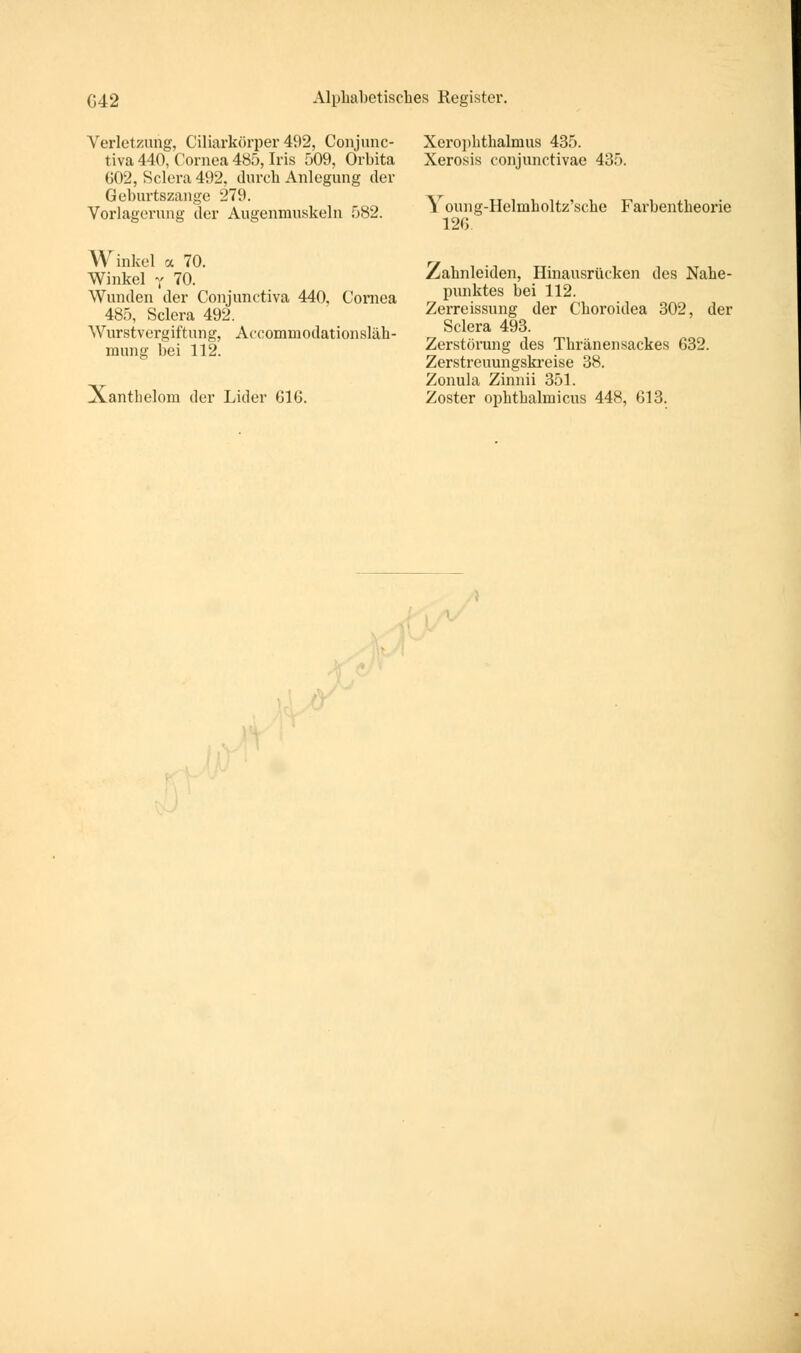 Verletzung, Ciliarkörper 492, Conjunc- tiva 440, Cornea 485, Iris 509, Orbita 602, Sclera 492, durch Anlegung der Geburtszange 279. Vorlagerung der Augenmuskeln 582. Winkel <x 70. Winkel y 70. Wunden der Conjunctiva 440. Cornea 485, Sclera 492. Wurstvergiftung, Accominodationsläk- mung bei 112. Xanthelom der Lider 616. Xeropbthalmus 435. Xerosis conjunctivae 435. \ oung-Helinholtz'sche Farbentbeorie 126 Zahnleiden, Hinausrücken des Nahe- punktes bei 112. Zerreissung der Choroidea 302, der Sclera 493. Zerstörung des Thränensackes 632. Zerstreuungskreise 38. Zonula Zinnii 351. Zoster ophthalmicus 448, 613.