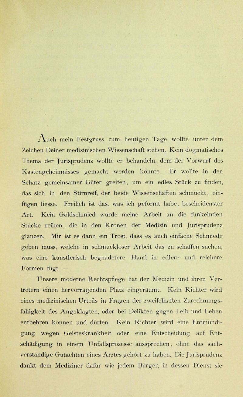 /Yuch mein Festgruss zum heutigen Tage wollte unter dem Zeichen Deiner medizinischen Wissenschaft stehen. Kein dogmatisches Thema der Jurisprudenz wollte er behandeln, dem der Vorwurf des Kastengeheimnisses gemacht werden könnte. Er wollte in den Schatz gemeinsamer Güter greifen, um ein edles Stück zu finden, das sich in den Stirnreif, der beide Wissenschaften schmückt, ein- fügen Hesse. Freilich ist das, was ich geformt habe, bescheidenster Art. Kein Goldschmied würde meine Arbeit an die funkelnden Stücke reihen, die in den Kronen der Medizin und Jurisprudenz glänzen. Mir ist es dann ein Trost, dass es auch einfache Schmiede geben muss, welche in schmuckloser Arbeit das zu schaffen suchen, was eine künstlerisch begnadetere Hand in edlere und reichere Formen fügt. — Unsere moderne Rechtspflege hat der Medizin und ihren Ver- tretern einen hervorragenden Platz eingeräumt. Kein Richter wird eines medizinischen Urteils in Fragen der zweifelhaften Zurechnungs- fähigkeit des Angeklagten, oder bei Delikten gegen Leib und Leben entbehren können und dürfen. Kein Richter wird eine Entmündi- gung wegen Geisteskrankheit oder eine Entscheidung auf Ent- schädigung in einem Unfallsprozesse aussprechen, ohne das sach- verständige Gutachten eines Arztes gehört zu haben. Die Jurisprudenz dankt dem Mediziner dafür wie jedem Bürger, in dessen Dienst sie