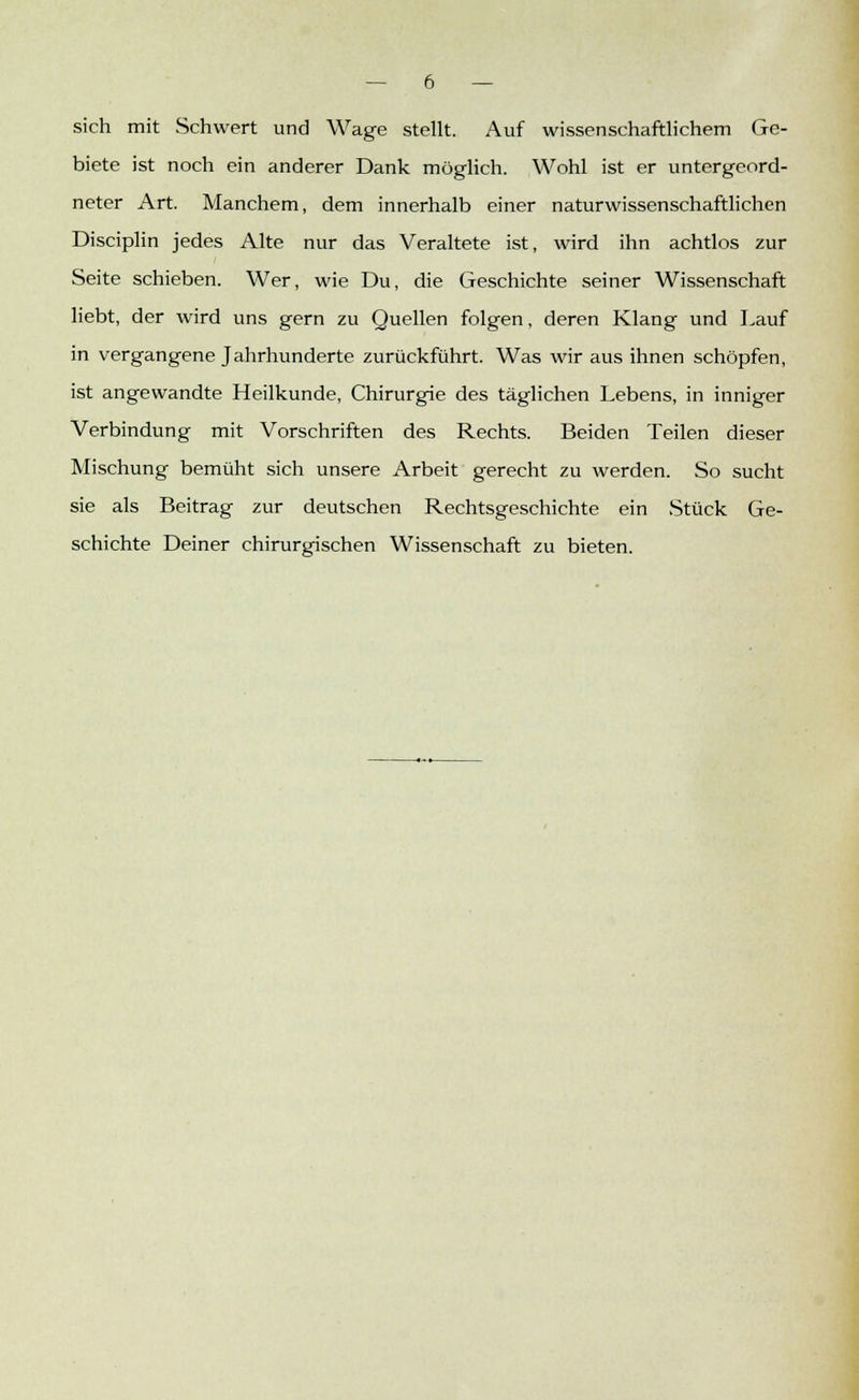 sich mit Schwert und Wage stellt. Auf wissenschaftlichem Ge- biete ist noch ein anderer Dank möglich. Wohl ist er untergeord- neter Art. Manchem, dem innerhalb einer naturwissenschaftlichen Disciplin jedes Alte nur das Veraltete ist, wird ihn achtlos zur Seite schieben. Wer, wie Du, die Geschichte seiner Wissenschaft liebt, der wird uns gern zu Quellen folgen, deren Klang und Lauf in vergangene Jahrhunderte zurückführt. Was wir aus ihnen schöpfen, ist angewandte Heilkunde, Chirurgie des täglichen Lebens, in inniger Verbindung mit Vorschriften des Rechts. Beiden Teilen dieser Mischung bemüht sich unsere Arbeit gerecht zu werden. So sucht sie als Beitrag zur deutschen Rechtsgeschichte ein Stück Ge- schichte Deiner chirurgischen Wissenschaft zu bieten.