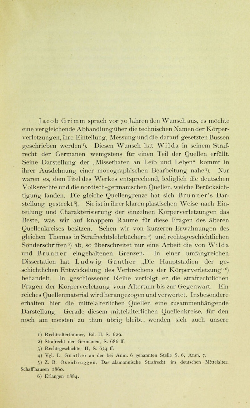 Jacob Grimm sprach vor 70 Jahren den Wunsch aus, es möchte eine vergleichende Abhandlung über die technischen Namen der Körper- verletzungen, ihre Einteilung, Messung und die darauf gesetzten Bussen geschrieben werden1). Diesen Wunsch hat Wilda in seinem Straf- recht der Germanen wenigstens für einen Teil der Quellen erfüllt. Seine Darstellung der „Missethaten an Leib und Leben kommt in ihrer Ausdehnung einer monographischen Bearbeitung nahe2). Nur waren es, dem Titel des Werkes entsprechend, lediglich die deutschen Volksrechte und die nordisch-germanischen Quellen, welche Berücksich- tigung fanden. Die gleiche Quellengrenze hat sich Brunner's Dar- stellung gesteckt3). Sie ist in ihrer klaren plastischen Weise nach Ein- teilung und Charakterisierung der einzelnen Körperverletzungen das Beste, was wir auf knappem Räume für diese Fragen des älteren Quellenkreises besitzen. Sehen wir von kürzeren Erwähnungen des gleichen Themas in Strafrechtslehrbüchern ') und rechtsgeschichtlichen Sönderschriften 5) ab, so überschreitet nur eine Arbeit die von Wilda und Brunn er eingehaltenen Grenzen. In einer umfangreichen Dissertation hat Ludwig Günther „Die Hauptstadien der ge- schichtlichen Entwicklung des Verbrechens der Körperverletzungfi) behandelt. In geschlossener Reihe verfolgt er die strafrechtlichen Fragen der Körperverletzung vom Altertum bis zur Gegenwart. Ein reiches Quellenmaterial wird herangezogen und verwertet. Insbesondere erhalten hier die mittelalterlichen Quellen eine zusammenhängende Darstellung. Gerade diesem mittelalterlichen Quellenkreise, für den noch am meisten zu thun übrig bleibt, wenden sich auch unsere 1) Rechtsalterthümer, Bd. II, S. 62g. 2) Strafrecht der Germanen, S. 686 ff. 3) Rechtsgeschichte, II, S. 634 ff. 4) Vgl. L. Günther an der bei Anm. 6 genannten Stelle S. 6, Anm. 7. 5) Z. B. Osenbrüggen, Das alamannische Stratrecht im deutschen Mittelalter. Schaff hausen 1860.