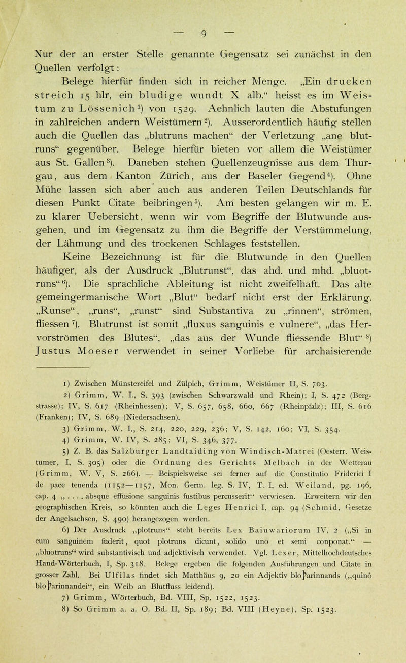 Nur der an erster Stelle genannte Gegensatz sei zunächst in den Quellen verfolgt: Belege hierfür finden sich in reicher Menge. „Ein drucken streich 15 hlr, ein bludige wundt X alb. heisst es im Weis- tum zu Lössenich1) von 1529. Aehnlich lauten die Abstufungen in zahlreichen andern Weistümern -). Ausserordentlich häufig stellen auch die Quellen das „blutruns machen der Verletzung „ane blut- runs gegenüber. Belege hierfür bieten vor allem die Weistümer aus St. Gallen3). Daneben stehen Quellenzeugnisse aus dem Thur- gau, aus dem Kanton Zürich, aus der Baseler Gegend4). Ohne Mühe lassen sich aber auch aus anderen Teilen Deutschlands für diesen Punkt Citate beibringen5). Am besten gelangen wir m. E. zu klarer Uebersicht, wenn wir vom Begriffe der Blutwunde aus- gehen, und im Gegensatz zu ihm die Begriffe der Verstümmelung, der Lähmung und des trockenen Schlages feststellen. Keine Bezeichnung ist für die Blutwunde in den Quellen häufiger, als der Ausdruck „Blutrunst, das ahd. und mhd. „bluot- runs,;). Die sprachliche Ableitung ist nicht zweifelhaft. Das alte gemeingermanische Wort „Blut bedarf nicht erst der Erklärung. „Runse, „runs, „runst sind Substantiva zu „rinnen, strömen, fliessen 7). Blutrunst ist somit „fluxus sanguinis e vulnere, „das Her- vorströmen des Blutes, „das aus der Wunde fliessende Blut s) Justus Moeser verwendet in seiner Vorliebe für archaisierende 1) Zwischen Münstereifel und Zülpich, Grimm, Weistümer II, S. 703. 2) Grimm, W. I., S. 393 (zwischen Schwarzwald und Rhein); I, S. 472 (Berg- strasse); IV, S. 617 (Rheinhessen); V, S. 657, 658, 660, 667 (Rheinpfalz); III, S. 616 (Franken); IV, S. 689 (Niedersachsen). 3) Grimm, W. I., S. 214, 220, 229, 236; V, S. 142, 160; VI, S. 354. 4) Grimm, W. IV, S. 285; VI, S. 346, 377. 5) Z. B. das Salzburger Landtaidi ng von Windisch-Matrei (Oesterr. Weis- tümer, I, S. 305) oder die Ordnung des Gerichts Melbach in der Wetterau (Grimm, W. V, S. 266). — Beispielsweise sei ferner auf die Constitutio Friderici I de pace tenenda (1152—1157, Mon. Genn. leg. S. IV, T. I, ed. Weiland, pg. 196, cap. 4 ,,.... absque effusione sanguinis fustibus percusserit verwiesen. Erweitern wir den geographischen Kreis, so könnten auch die Leges Henrici I, cap. 94 (Schmid, Gesetze der Angelsachsen, S. 490) herangezogen werden. 6) Der Ausdruck „plotruns steht bereits Lex Baiuwariorum IV, 2 („Si in eum sanguinem fuderit, quot plotruns dicunt, solido uno et semi conponat. — „bluotruns wird substantivisch und adjektivisch verwendet. Vgl. Lex er, Mittelhochdeutsches Hand-Wörterbuch, I, Sp. 318. Belege ergeben die folgenden Ausführungen und Citate in grosser Zahl. Bei Ulfilas findet sich Matthäus 9, 20 ein Adjektiv blo^arinnands („quinö bloparinnandei, ein Weib an Blutfluss leidend). 7) Grimm, Wörterbuch, Bd. VIII, Sp. 1522, 1523. 8) So Grimm a. a. O. Bd. II, Sp. 189; Bd. VIII (Heyne), Sp. 1523.