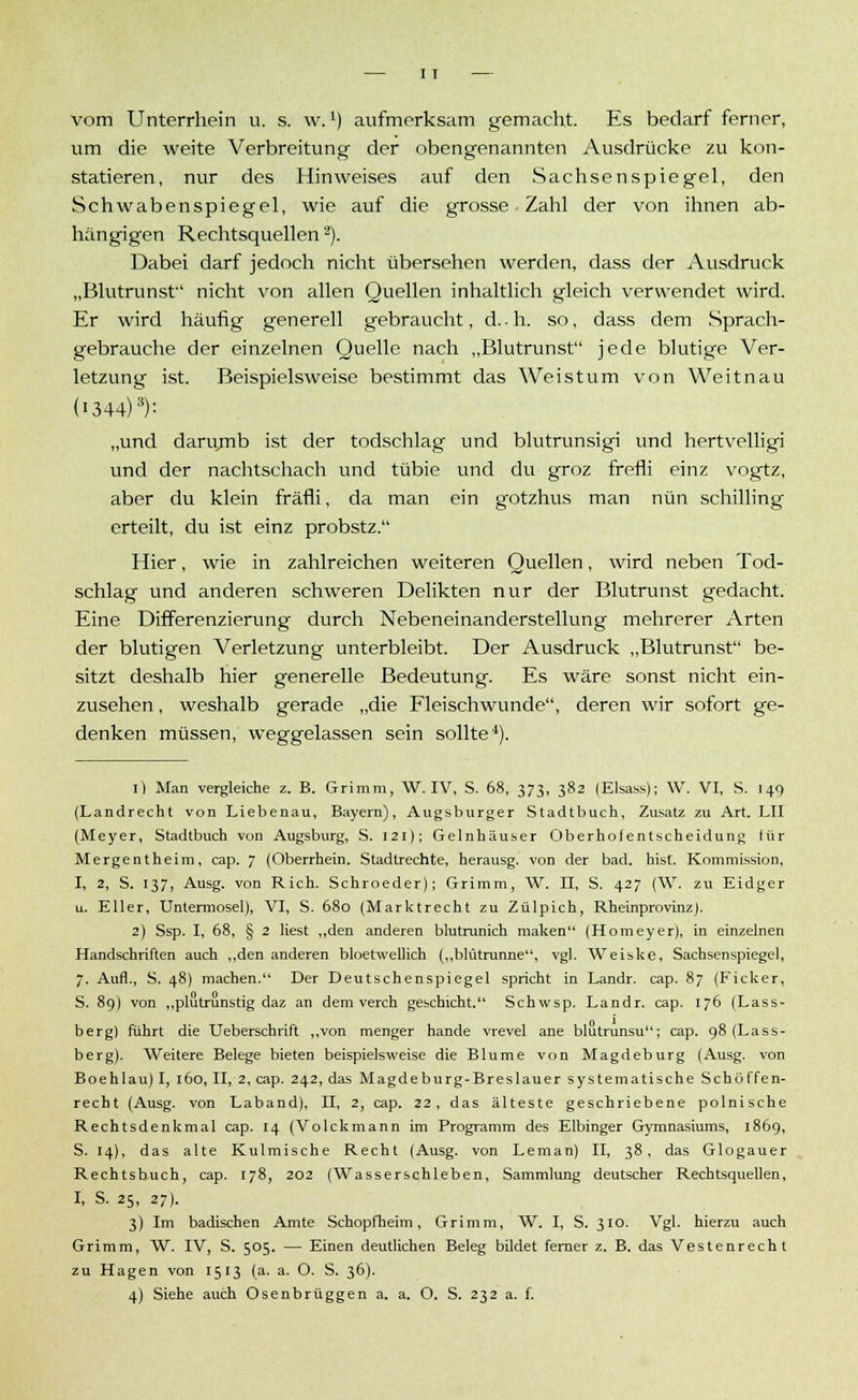 vom Unterrhein u. s. w.1) aufmerksam gemacht. Es bedarf ferner, um die weite Verbreitung der obengenannten Ausdrücke zu kon- statieren, nur des Hinweises auf den Sachsenspiegel, den Schwabenspiegel, wie auf die grosse - Zahl der von ihnen ab- hängigen Rechtsquellen2). Dabei darf jedoch nicht übersehen werden, dass der Ausdruck „Blutrunst'' nicht von allen Quellen inhaltlich gleich verwendet wird. Er wird häufig generell gebraucht, d..h. so, dass dem Sprach- gebrauche der einzelnen Quelle nach „Blutrunst jede blutige Ver- letzung ist. Beispielsweise bestimmt das Weis tum von Weitnau (I344)3): „und darumb ist der todschlag und blutrunsigi und hertvelligi und der nachtschach und tübie und du groz frefli einz vogtz, aber du klein fräfli, da man ein gotzhus man nun Schilling erteilt, du ist einz probstz. Hier, wie in zahlreichen weiteren Quellen, wird neben Tod- schlag und anderen schweren Delikten nur der Blutrunst gedacht. Eine Differenzierung durch Nebeneinanderstellung mehrerer Arten der blutigen Verletzung unterbleibt. Der Ausdruck „Blutrunst be- sitzt deshalb hier generelle Bedeutung. Es wäre sonst nicht ein- zusehen , weshalb gerade „die Fleischwunde, deren wir sofort ge- denken müssen, weggelassen sein sollte4). 1) Man vergleiche z. B. Grimm, W. IV, S. 68, 373, 382 (Elsass); W. VI, S. 149 (Landrecht von Liebenau, Bayern), Augsburger Stadtbuch, Zusatz zu Art. LH (Meyer, Stadtbuch von Augsburg, S. 121); Geinhäuser Oberhofentscheidung tür Mergentheim, cap. 7 (Oberrhein. Stadtrechte, herausg. von der bad. bist. Kommission, I, 2, S. 137, Ausg. von Rieh. Schroeder); Grimm, W. II, S. 427 (W. zu Eidger u. Eller, Untermosel), VI, S. 680 (Marktrecht zu Zülpich, RheinprovinzJ. 2) Ssp. I, 68, § 2 liest „den anderen blutrunich raaken (Homeyer), in einzelnen Handschriften auch „den anderen bloetwellich („blütrunne, vgl. Weiske, Sachsenspiegel, 7. Aufl., S. 48) machen. Der Deutschenspiegel spricht in Landr. cap. 87 (Ficker, S. 89) von „plutrunstig daz an dem verch geschieht. Schwsp. Landr. cap. 176 (Lass- berg) führt die Ueberschrift „von menger hande vrevel ane blutrunsu; cap. 98 (Lass- berg). Weitere Belege bieten beispielsweise die Blume von Magdeburg (Ausg. von Boehlau)I, 160, II, 2, cap. 242, das Magdeburg-Breslauer systematische Schöffen- recht (Ausg. von Laband), II, 2, cap. 22, das älteste geschriebene polnische Rechtsdenkmal cap. 14 (Volckmann im Programm des Elbinger Gymnasiums, 1869, S. 14), das alte Kulmische Recht (Ausg. von Leman) II, 38, das Glogauer Rechtsbuch, cap. 178, 202 (Wasserschieben, Sammlung deutscher Rechtsquellen, I, S. 25, 27). 3) Im badischen Amte Schopfheim, Grimm, W. I, S. 310. Vgl. hierzu auch Grimm, W. IV, S. 505. — Einen deutlichen Beleg bildet femer z. B. das Vestenrecht zu Hagen von 1513 (a. a. O. S. 36).