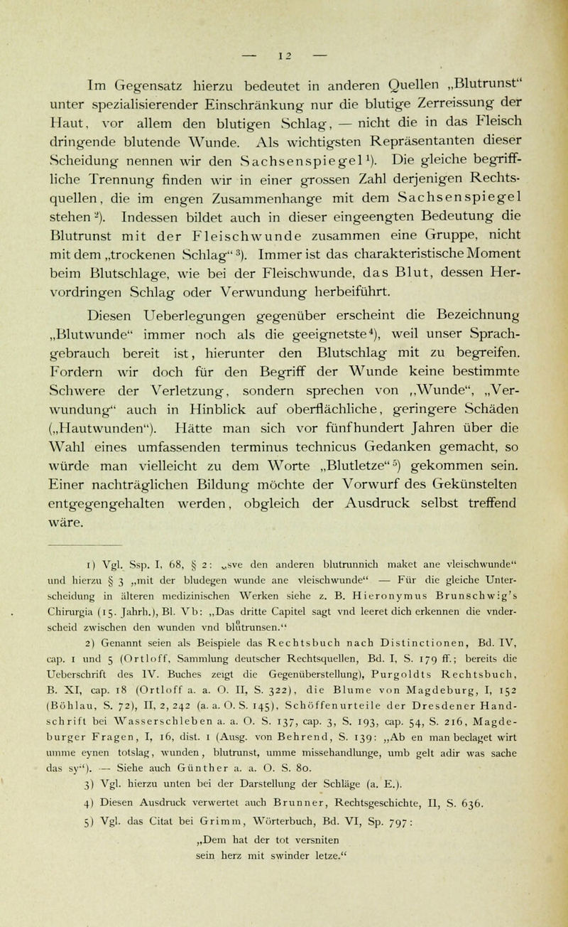Im Gegensatz hierzu bedeutet in anderen Quellen „Bliitrunst unter spezialisierender Einschränkung nur die blutige Zerreissung der Haut, vor allem den blutigen Schlag, — nicht die in das Fleisch dringende blutende Wunde. Als wichtigsten Repräsentanten dieser Scheidung nennen wir den Sachsenspiegel'). Die gleiche begriff- liche Trennung finden wir in einer grossen Zahl derjenigen Rechts- quellen, die im engen Zusammenhange mit dem Sachsenspiegel stehen'-). Indessen bildet auch in dieser eingeengten Bedeutung die Blutrunst mit der Fleisch wunde zusammen eine Gruppe, nicht mit dem „trockenen Schlag3). Immer ist das charakteristische Moment beim Blutschlage, wie bei der Fleischwunde, das Blut, dessen Her- vordringen Schlag oder Verwundung herbeiführt. Diesen Ueberlegungen gegenüber erscheint die Bezeichnung „Blutwunde immer noch als die geeignetste4), weil unser Sprach- gebrauch bereit ist, hierunter den Blutschlag mit zu begreifen. Fordern wir doch für den Begriff der Wunde keine bestimmte Schwere der Verletzung, sondern sprechen von ,,Wunde, „Ver- wundung auch in Hinblick auf oberflächliche, geringere Schäden („Hautwunden). Hätte man sich vor fünfhundert Jahren über die Wahl eines umfassenden terminus technicus Gedanken gemacht, so würde man vielleicht zu dem Worte „Blutletze5) gekommen sein. Einer nachträglichen Bildung möchte der Vorwurf des Gekünstelten entgegengehalten werden, obgleich der Ausdruck selbst treffend i) Vgl. Ssp. I, 68, § 2: „sve den anderen blutrunnicli maket ane vleischwunde und hierzu § 3 „mit der bludegen wunde ane vleischwunde — Für die gleiche Unter- scheidung in älteren medizinischen Werken siehe z. B. Hieronymus Brunschwig's Chirurgia (15. Jahrh.), Bl. Vb: „Das dritte Capitel sagt vnd leeret dich erkennen die vnder- scheid zwischen den wunden vnd blutrunsen. 2) Genannt seien als Beispiele das Rechtsbuch nach Distinctionen, Bd. IV, cap. I und 5 (Ortloff, Sammlung deutscher Rechtsquellen, Bd. I, S. 179 ff.; bereits die Ueberschrift des IV. Buches zeigt die Gegenüberstellung), Purgoldts Rechtsbuch, B. XI, cap. 18 (Ortloff a. a. O. II, S. 322), die Blume von Magdeburg, I, 152 (Böhlau, S. 72), II, 2, 242 (a. a. O. S. 145), Schöffenurteile der Dresdener Hand- schrift bei Wasserschleben a. a. O. S. 137, cap. 3, S. 193, cap. 54, S. 216, Magde- burger Fragen, I, 16, dist. 1 (Ausg. von Behrend, S. 139: „Ab en man beclaget wirt umme eynen tolslag, wunden, blutrunst, umme missehandlunge, umb gelt adir was sache das sy'). — Siehe auch Günther a. a. O. S. 80. 3) Vgl. hierzu unten bei der Darstellung der Schläge (a. E.). 4) Diesen Ausdruck verwertet auch Brunner, Rechtsgeschichte, II, S. 636. 5) Vgl. das Citat bei Grimm, Wörterbuch, Bd. VI, Sp. 797: „Dem hat der tot versniten sein herz mit swinder letze.
