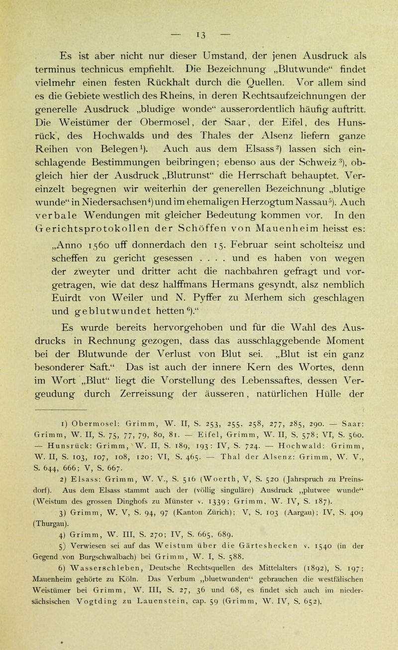Es ist aber nicht nur dieser Umstand, der jenen Ausdruck als terminus technicus empfiehlt. Die Bezeichnung „Blutwunde findet vielmehr einen festen Rückhalt durch die Quellen. Vor allem sind es die Gebiete westlich des Rheins, in deren Rechtsaufzeichnungen der generelle Ausdruck „bludige wonde ausserordentlich häufig auftritt. Die Weistümer der Obermosel, der Saar, der Eifel, des Huns- rück, des Hochwalds und des Thaies der Alsenz liefern ganze Reihen von Belegen1). Auch aus dem Elsass2) lassen sich ein- schlagende Bestimmungen beibringen; ebenso aus der Schweiz 3), ob- gleich hier der Ausdruck „Blutrunst die Herrschaft behauptet. Ver- einzelt begegnen wir weiterhin der generellen Bezeichnung „blutige wunde in Niedersachsen4) und im ehemaligen Herzogtum Nassau5). Auch verbale Wendungen mit gleicher Bedeutung kommen vor. In den Grerichtsprotokollen der Schöffen von Mauenheim heisst es: ,Ann° 1560 uff donnerdach den 15. Februar seint scholteisz und scheffen zu gericht gesessen .... und es haben von wegen der zweyter und dritter acht die nachbahren gefragt und vor- getragen, wie dat desz halffmans Hermans gesyndt, alsz nemblich Euirdt von Weiler und N. Pyffer zu Merhem sich geschlagen und geblutwundet hetten). Es wurde bereits hervorgehoben und für die Wahl des Aus- drucks in Rechnung gezogen, dass das ausschlaggebende Moment bei der Blutwunde der Verlust von Blut sei. „Blut ist ein ganz besonderer Saft. Das ist auch der innere Kern des Wortes, denn im Wort „Blut liegt die Vorstellung des Lebenssaftes, dessen Ver- geudung durch Zerreissung der äusseren, natürlichen Hülle der 1) Obermosel: Grimm, W. II, S. 253, 255. 258, 277, 285, 290. — Saar: Grimm, W. II, S. 75, 77, 79, 80, 81. — Eifel, Grimm, W. II, S. 578; VI, S. 560. — Hunsrück: Grimm, W. II, S. 189, 193: IV, S. 724. — Hochwald: Grimm, W. II, S. 103, 107, 108, 120; VI, S. 465. — Thal der Alsenz: Grimm, W. V., S. 644, 666; V, S. 667. 2) Elsass: Grimm, W. V., S. 516 (Woerth, V, S. 520 (Jahrspruch zu Preins- dorf). Aus dem Elsass stammt auch der (völlig singulare) Ausdruck „plutwee wunde (Weistum des grossen Dinghofs zu Münster v. 1339; Grimm, W. IV, S. 187). 3) Grimm, W. V, S. 94, 97 (Kanton Zürich); V, S. 103 (Aargau); IV, S. 409 (Thurgau). 4) Grimm, W. III, S. 270; IV, S. 665, 689. 5) Verwiesen sei auf das Weistum über die Gärteshecken v. 1540 (in der Gegend von Burgschwalbach) bei Grimm, W. I, S. 588. 6) Wasserschieben, Deutsche Rechtsquellen des Mittelalters (1892), S. 197; Mauenheim gehörte zu Köln. Das Verbum „bluetwunden gebrauchen die westfälischen Weistümer bei Grimm, W. III, S. 27, 36 und 68, es findet sich auch im nieder- sächsischen Vogtding zu Lauenstein, cap. 59 (Grimm, W. IV, S. 652).