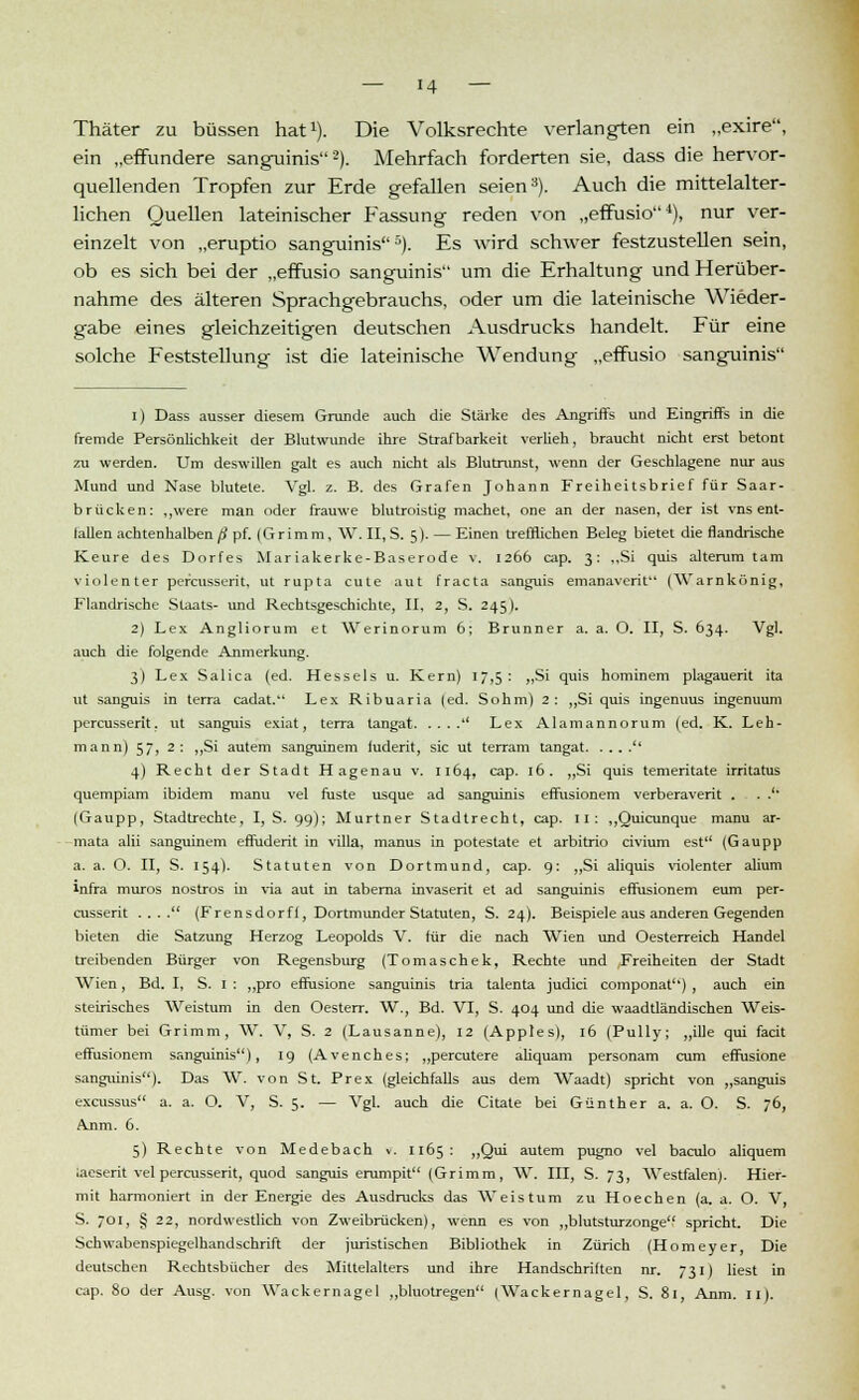 — 14 — Thäter zu büssen hat1). Die Volksrechte verlangten ein „exire, ein „effundere sanguinis2). Mehrfach forderten sie, dass die hervor- quellenden Tropfen zur Erde gefallen seien3). Auch die mittelalter- lichen Quellen lateinischer Fassung reden von „effusio4), nur ver- einzelt von „eruptio sanguinis''). Es wird schwer festzustellen sein, ob es sich bei der „effusio sanguinis um die Erhaltung und Herüber- nahme des älteren Sprachgebrauchs, oder um die lateinische Wieder- gabe eines gleichzeitigen deutschen Ausdrucks handelt. Für eine solche Feststellung ist die lateinische Wendung „effusio sanguinis i) Dass ausser diesem Grunde auch die Stärke des Angriffs und Eingriffs in die fremde Persönlichkeit der Blutwunde ihre Strafbarkeit verlieh, braucht nicht erst betont zu werden. Um deswillen galt es auch nicht als Blutrunst, wenn der Geschlagene nur aus Mund und Nase blutete. Vgl. z. B. des Grafen Johann Freiheitsbrief für Saar- brücken: ,,were man oder frauwe blutroistig machet, one an der nasen, der ist vns ent- lallen achtenhalben ß pf. (G r i m m, W. II, S. 5). — Einen trefflichen Beleg bietet die flandrische Keure des Dorfes Mariakerke-Baserode v. 1266 cap. 3: „Si quis alterum tarn violenter percusserit, ut rupta cute aut fracta sanguis emanaverit (Warnkönig, Flandrische Staats- und Rechtsgeschichte, II, 2, S. 245). 2) Lex Angliorum et Werinorum 6; Brunner a. a. O. II, S. 634. Vgl. auch die folgende Anmerkung. 3) Lex Salica (ed. Hesseis u. Kern) 17,5: ,,Si quis hominem plagauerit ita ut sanguis in terra cadat. Lex Ribuaria (ed. Sohm) 2: „Si quis ingenuus ingenuum percusserit, ut sanguis exiat, terra tangat  Lex Alamannorum (ed. K. Leh- mann) 57, 2: ,,Si autem sanguinem iuderit, sie ut terram tangat  4) Recht der Stadt Ha genau v. 1164, cap. 16. „Si quis temeritate irritatus quempiam ibidem manu vel faste usque ad sanguinis effusionem verberaverit . . . (Gaupp, Stadtrechte, I, S. 99); Murtner Stadtrecht, cap. 11: „Quicunque manu ar- mata alii sanguinem effuderit in villa, manus in potestate et arbitrio civium est (Gaupp a. a. O. II, S. 154). Statuten von Dortmund, cap. 9: „Si aliquis violenter alium infra muros nostros in via aut in tabema invaserit et ad sanguinis effusionem eum per- cusserit . . . . (Frensdorfl, Dortmunder Statuten, S. 24). Beispiele aus anderen Gegenden bieten die Satzung Herzog Leopolds V. für die nach Wien und Oesterreich Handel treibenden Bürger von Regensburg (Tomaschek, Rechte und Freiheiten der Stadt Wien, Bd. I, S. 1 : „pro effusione sanguinis tria talenta judici componat) , auch ein steirisches Weistum in den Oesterr. W., Bd. VI, S. 404 und die waadtländischen Weis- tümer bei Grimm, W. V, S. 2 (Lausanne), 12 (Apples), 16 (Pully; „ille qui facit effusionem sanguinis), 19 (Avenches; „percutere aliquam personam cum effusione sanguinis). Das W. von St. Prex (gleichfalls aus dem Waadt) spricht von „sanguis excussus a. a. O. V, S. 5. — Vgl. auch die Citate bei Günther a. a. O. S. 76, Anm. 6. 5) Rechte von Medebach «. 1165 : „Qui autem pugno vel baculo aliquem iaeserit vel percusserit, quod sanguis erumpit (Grimm, W. III, S. 73, Westfalen). Hier- mit harmoniert in der Energie des Ausdrucks das Weistum zu Hoechen (a. a. O. V, S. 701, § 22, nordwestlich von Zweibrücken), wenn es von „blutsturzonge spricht. Die Schwabenspiegelhandschrift der juristischen Bibliothek in Zürich (Homeyer, Die deutschen Rechtsbücher des Mittelalters und ihre Handschriften nr. 731) liest in