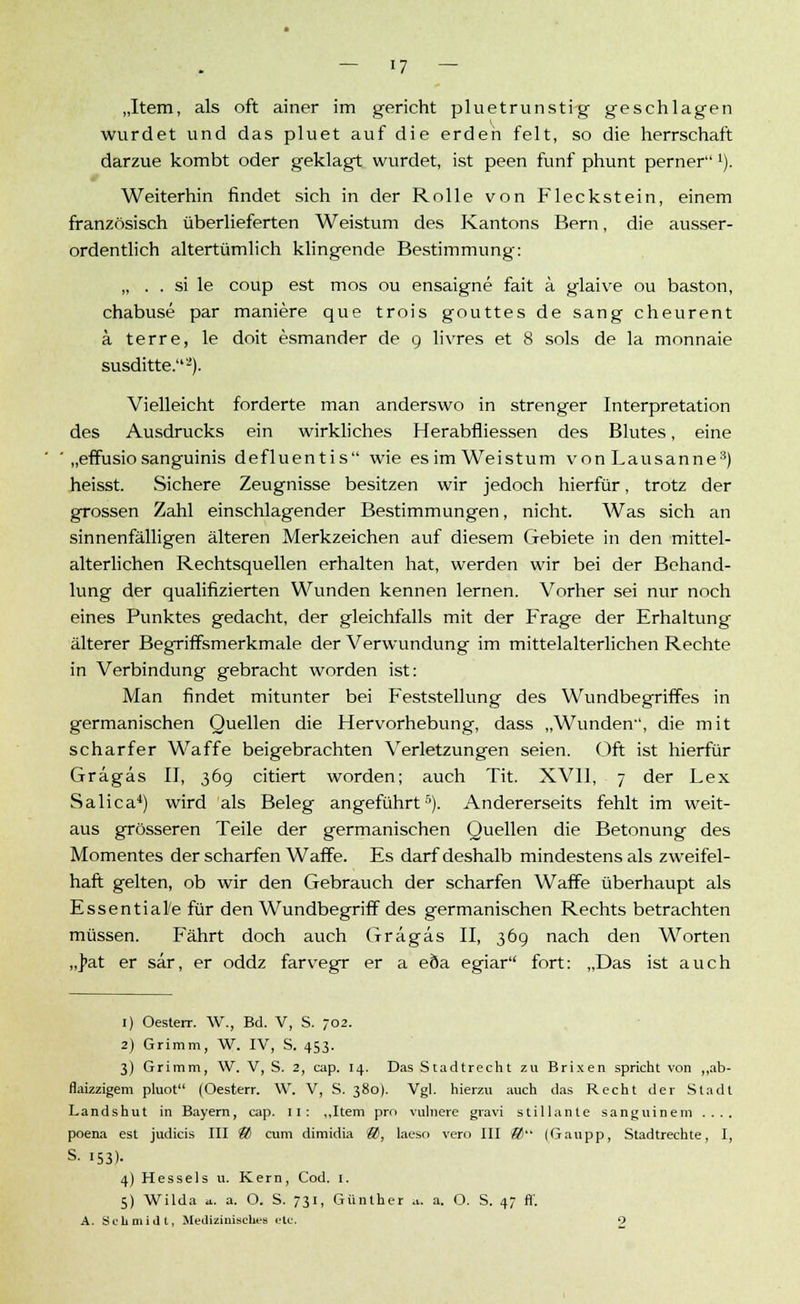 — '7 — „Item, als oft ainer im gericht pluetrunstig geschlagen wurdet und das pluet auf die erden feit, so die herrschaft darzue kombt oder geklagt wurdet, ist peen fünf phunt pernerx). Weiterhin findet sich in der Rolle von Fleckstein, einem französisch überlieferten Weistum des Kantons Bern, die ausser- ordentlich altertümlich klingende Bestimmung-: „ . . si le coup est mos ou ensaigne fait a glaive ou baston, chabuse par maniere que trois gouttes de sang cheurent ä terre, le doit esmander de 9 livres et 8 sols de la monnaie susditte.2). Vielleicht forderte man anderswo in strenger Interpretation des Ausdrucks ein wirkliches Herahfliessen des Blutes, eine „effusio sanguinis defluentis wie esimWeistum von Lausanne8) heisst. Sichere Zeugnisse besitzen wir jedoch hierfür, trotz der grossen Zahl einschlagender Bestimmungen, nicht. Was sich an sinnenfälligen älteren Merkzeichen auf diesem Gebiete in den mittel- alterlichen Rechtsquellen erhalten hat, werden wir bei der Behand- lung der qualifizierten Wunden kennen lernen. Vorher sei nur noch eines Punktes gedacht, der gleichfalls mit der Frage der Erhaltung älterer Begriffsmerkmale der Verwundung im mittelalterlichen Rechte in Verbindung gebracht worden ist: Man findet mitunter bei Feststellung des Wundbegriffes in germanischen Quellen die Hervorhebung, dass „Wunden', die mit scharfer Waffe beigebrachten Verletzungen seien. Oft ist hierfür Grägas II, 369 citiert worden; auch Tit. XVII, 7 der Lex Salica4) wird als Beleg angeführt5). Andererseits fehlt im weit- aus grösseren Teile der germanischen Quellen die Betonung des Momentes der scharfen Waffe. Es darf deshalb mindestens als zweifel- haft gelten, ob wir den Gebrauch der scharfen Waffe überhaupt als Essentiale für den Wundbegriff des germanischen Rechts betrachten müssen. Fährt doch auch Grägas II, 369 nach den Worten „]>at er sär, er oddz farvegr er a eöa egiar fort: „Das ist auch 1) Oesterr. W., Bd. V, S. 702. 2) Grimm, W. IV, S. 453. 3) Grimm, W. V, S. 2, cap. 14. Das Stadtrecht zu Brixen spricht von „ab- flaizzigem pluot (Oesterr. W. V, S. 380). Vgl. hierzu auch das Recht der Stadt Landshut in Bayern, cap. II: „Item pro vulnere gravi stillaute sanguinem .... poena est judicis III ® cum dimidia &, laeso vero III &)'• (Gaupp, Stadtrechte, I, S. 153)- 4) Hesseis u. Kern, Cod. 1. 5) Wilda a. a. O. S. 731, Günther u. a. O. S. 47 fl. A. Schmidt, Medizinisches etc. O