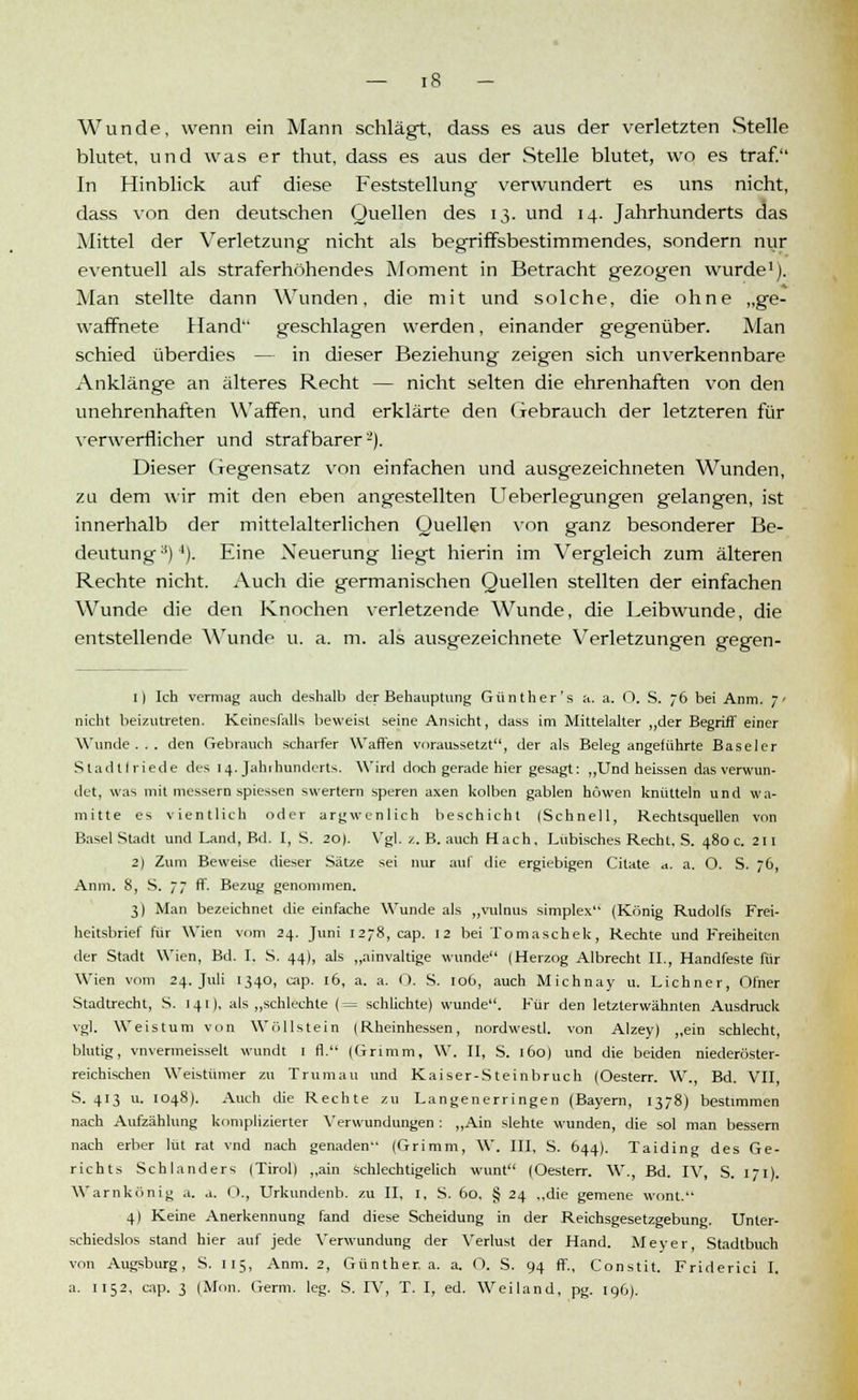 Wunde, wenn ein Mann schlägt, dass es aus der verletzten Stelle blutet, und was er thut, dass es aus der Stelle blutet, wo es traf. In Hinblick auf diese Feststellung verwundert es uns nicht, dass von den deutschen Quellen des 13. und 14. Jahrhunderts das Mittel der Verletzung nicht als begriffsbestimmendes, sondern nur eventuell als straferhöhendes Moment in Betracht gezogen wurde1). Man stellte dann Wunden, die mit und solche, die ohne „ge- waffnete Hand geschlagen werden, einander gegenüber. Man schied überdies — in dieser Beziehung zeigen sich unverkennbare Anklänge an älteres Recht — nicht selten die ehrenhaften von den unehrenhaften Waffen, und erklärte den Gebrauch der letzteren für verwerflicher und strafbarer2). Dieser Gegensatz von einfachen und ausgezeichneten Wunden, zu dem wir mit den eben angestellten Ueberlegungen gelangen, ist innerhalb der mittelalterlichen Quellen von ganz besonderer Be- deutung ;i)J). Eine Neuerung liegt hierin im Vergleich zum älteren Rechte nicht. Auch die germanischen Quellen stellten der einfachen Wunde die den Knochen verletzende Wunde, die Leibwunde, die entstellende Wunde u. a. m. als ausgezeichnete Verletzungen gegen- 11 Ich vermag auch deshalb der Behauptung Günther's a. a. O. S. 76 bei Anm. 7' nicht beizutreten. Keinesfalls beweist seine Ansicht, dass im Mittelalter „der Begriff einer Wunde . . . den Gebrauch scharfer Waffen voraussetzt, der als Beleg angeführte Baseler Stadtfriede des 14. Jahrhunderts. Wird doch gerade hier gesagt: „Und heissen das verwun- det, was mit messern spiessen swertern speren axen kolben gablen höwen knütteln und wa- mitte es vientlich oder argwenlich beschicht (Schnell, Rechtsquellen von Basel Stadt und Land, Bd. I, S. 20). Vgl. z. B. auch Hach. Lübisches Recht. S. 480 c. 211 2) Zum Beweise dieser Sätze sei nur auf die ergiebigen Citate a. a. O. S. 76, Anm. 8, S. 77 ff. Bezug genommen. 3) Man bezeichnet die einfache Wunde als „vulnus simplex (König Rudolfs Frei- heitsbrief für Wien vom 24. Juni 1278, cap. 12 bei Tomaschek, Rechte und Freiheiten der Stadt Wien, Bd. I. S. 44), als „ainvaltige wunde (Herzog Albrecht II., Handfeste für Wien vom 24. Juli 1340, cap. 16, a. a. O. S. 106, auch Michnay u. Lichner, Ofner Stadtrecht, S. 141), als „schlechte (= schlichte) wunde. Für den letzterwähnten Ausdruck vgl. Weistum von Wöllstein (Rheinhessen, nordwestl. von Alzey) „ein schlecht, blutig, vnvermeisselt wundt 1 ff (Grimm, W. II, S. 160) und die beiden niederöster- reichischen Weistümer zu Trumau und Kaiser-Steinbruch (Oesterr. W., Bd. VII, S. 413 u. 1048). Auch die Rechte zu Langenerringen (Bayern, 1378) bestimmen nach Aufzählung komplizierter Verwundungen : „Ain slehte wunden, die sol man bessern nach erber lüt rat vnd nach genaden (Grimm, W. III, S. 644). Taiding des Ge- richts Schlanders (Tirol) „ain schlechtigelich wunt (Oesterr. W., Bd. IV, S. 171). Warnkönig .1. .1. <)., Urkundenb. zu II, 1, S. 60, § 24 „die gemene wont. 4) Keine Anerkennung fand diese Scheidung in der Reichsgesetzgebung. Unter- schiedslos stand hier auf jede Verwundung der Verlust der Hand. Meyer, Stadtbuch von Augsburg, S. 115, Anm. 2, Günther, a. a. O. S. 94 ff., Constit. Friderici I. a. 1152, cap. 3 (Mon. Germ. leg. S. IV, T. I, ed. Weiland, pg. 196).