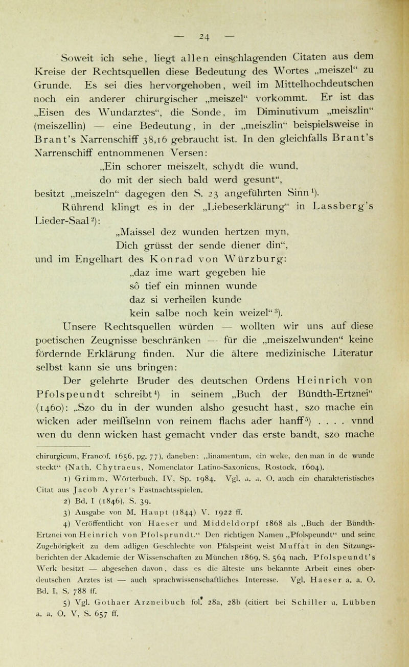 Soweit ich sehe, liegt allen einschlagenden Citaten aus dem Kreise der Rechtsquellen diese Bedeutung des Wortes „meiszel zu Grunde. Es sei dies hervorgehoben, weil im Mittelhochdeutschen noch ein anderer chirurgischer „meiszel vorkommt. Er ist das „Eisen des Wundarztes, die Sonde, im Diminutivum „meiszlin (meiszellin) eine Bedeutung, in der „meiszlin beispielsweise in Brant's Narrenschiff 38,16 gebraucht ist. In den gleichfalls Brant's Narrenschiff entnommenen Versen: „Ein schorer meiszelt, schydt die wund, do mit der siech bald werd gesunt, besitzt „meiszeln dagegen den S. 23 angeführten Sinn1). Rührend klingt es in der „Liebeserklärung in Lassberg's Lieder-Saal -'): „Maissei dez wunden hertzen myn, Dich grüsst der sende diener din, und im Engelhart des Konrad von Würzburg: „daz ime wart gegeben hie so tief ein minnen wunde daz si verheilen künde kein salbe noch kein weizel*). Unsere Rechtsquellen würden - wollten wir uns auf diese poetischen Zeugnisse beschränken - - für die „meiszelwunden keine fördernde Erklärung finden. Nur die ältere medizinische Literatur selbst kann sie uns bringen: Der gelehrte Bruder des deutschen Ordens Heinrich von Pfolspeundt schreibt4) in seinem „Buch der Bündth-Ertznei (1460): ,.Szo du in der wunden alsho gesucht hast, szo mache ein wicken ader meiflselnn von reinem flachs ader hanff5) .... vnnd wen du denn wicken hast gemacht vnder das erste bandt, szo mache chirurgicum, Francof. 1656, pg. 77), daneben : „Knamentum, ein weke, den man in de wunde steckt (Nath. Chytracus, Nomenciator Latino-Saxonicus, Rostock, 1604). 1) Grimm. Wörterbuch, IV, Sp. 1984. Vgl. a. a. O. auch ein charakteristisches Citat aus Jacob Ayrer's Fastnachtsspielen. 2) Bd. I (1846), S. 39. 3) Ausgabe von M. Haupt (1844) V. 1922 ff. 4) Veröffentlicht von Haeser und Mi ddelil orpf 1868 als „Buch der Bündth- Ertznei von Heinrich von Pfolsprundt. Den richtigen Namen „Pfolspeundt und seine Zugehörigkeit zu dem adligen Geschlechte von Pfalspeint weist Muffat in den Sitzungs- berichten der Akademie der Wissenschaften zu München 1869, S. 564 nach. Pfolspeund t's Werk besitzt — abgesehen davon, dass es die älteste uns bekannte Arbeit eines ober- deutschen Arztes ist — auch sprachwissenschaftliches Interesse. Vgl. Haeser a. a. O. Bd. I, S. 788 [f. 5) Vgl. Gothaer Arzneibuch fol. 28a, 28b (citiert bei Schiller u. Lübben ,1. a. O. V, S. 657 ff.