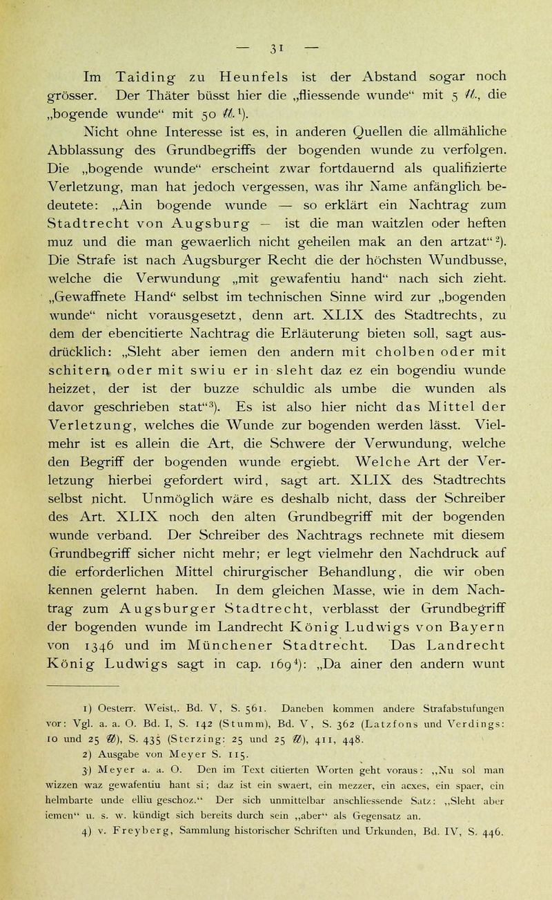 Im Taiding zu Heunfels ist der Abstand sogar noch grösser. Der Thäter büsst hier die „fliessende wunde mit 5 iL, die „bogende wunde mit 50 tt>.l). Nicht ohne Interesse ist es, in anderen Quellen die allmähliche Abblassung des Grundbegriffs der bogenden wunde zu verfolgen. Die „bogende wunde erscheint zwar fortdauernd als qualifizierte Verletzung, man hat jedoch vergessen, was ihr Name anfänglich be- deutete: „Ain bogende wunde — so erklärt ein Nachtrag zum Stadtrecht von Augsburg — ist die man waitzlen oder heften muz und die man gewaerlich nicht geheilen mak an den artzat2). Die Strafe ist nach Augsburger Recht die der höchsten Wundbusse, welche die Verwundung „mit gewafentiu hand nach sich zieht. „Gewaffnete Hand selbst im technischen Sinne wird zur „bogenden wunde nicht vorausgesetzt, denn art. XLIX des Stadtrechts, zu dem der ebencitierte Nachtrag die Erläuterung bieten soll, sagt aus- drücklich: „Sieht aber iemen den andern mit cholben oder mit schitern oder mit swiu er in sieht daz ez ein bogendiu wunde heizzet, der ist der buzze schuldic als umbe die wunden als davor geschrieben stat3). Es ist also hier nicht das Mittel der Verletzung, welches die Wunde zur bogenden werden lässt. Viel- mehr ist es allein die Art, die Schwere der Verwundung, welche den Begriff der bogenden wunde ergiebt. Welche Art der Ver- letzung hierbei gefordert wird, sagt art. XLIX des Stadtrechts selbst nicht. Unmöglich wäre es deshalb nicht, dass der Schreiber des Art. XLIX noch den alten Grundbegriff mit der bogenden wunde verband. Der Schreiber des Nachtrags rechnete mit diesem Grundbegriff sicher nicht mehr; er legt vielmehr den Nachdruck auf die erforderlichen Mittel chirurgischer Behandlung, die wir oben kennen gelernt haben. In dem gleichen Masse, wie in dem Nach- trag zum Augsburger Stadtrecht, verblasst der Grundbegriff der bogenden wunde im Landrecht König Ludwigs von Bayern von 1346 und im Münchener Stadtrecht. Das Landrecht König Ludwigs sagt in cap. 1694): „Da ainer den andern wunt 1) Oesterr. Weist,. Bd. V, S. 561. Daneben kommen andere Strafabstufungen vor: Vgl. a. a. O. Bd. I, S. 142 (Stumm), Bd. V, S. 362 (Latzfons und Verdings: 10 und 25 ®), S. 435 (Sterzing: 25 und 25 ®), 411, 448. 2) Ausgabe von Meyer S. 115. 3) Meyer a. a. O. Den im Text citierten Worten geht voraus: „Nu sol man wizzen waz gewafentiu hant si; daz ist ein swaert, ein mezzer, ein acxes, ein spaer, ein helmbarte unde elliu geschoz. Der sieb unmittelbar anschliessende Satz: „Sieht aber iemen u. s. w. kündigt sich bereits durch sein „aber als Gegensatz an. 4) v. Freyberg, Sammlung historischer Schriften und Urkunden, Bd. IV, S. 446.