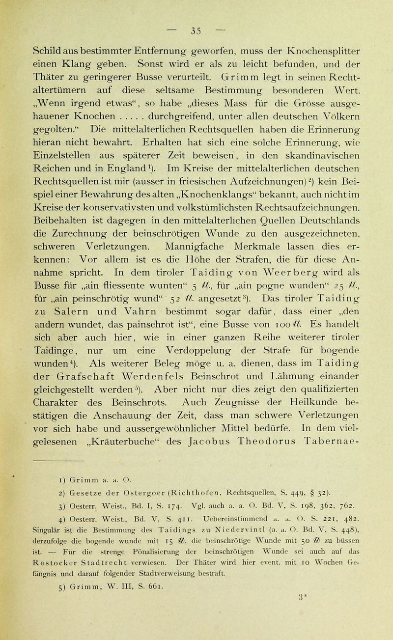 Schild aus bestimmter Entfernung geworfen, muss der Knochensplitter einen Klang geben. Sonst wird er als zu leicht befunden, und der Thäter zu geringerer Busse verurteilt. Grimm legt in seinen Recht- altertümern auf diese seltsame Bestimmung besonderen Wert. „Wenn irgend etwas, so habe „dieses Mass für die Grösse ausge- hauener Knochen durchgreifend, unter allen deutschen Völkern gegolten. Die mittelalterlichen Rechtsquellen haben die Erinnerung hieran nicht bewahrt. Erhalten hat sich eine solche Erinnerung, wie Einzelstellen aus späterer Zeit beweisen, in den skandinavischen Reichen und in England1). Im Kreise der mittelalterlichen deutschen Rechtsquellen ist mir (ausser in friesischen Aufzeichnungen) -') kein Bei- spiel einer Bewahrung des alten „Knochenklangs bekannt, auch nicht im Kreise der konservativsten und volkstümlichsten Rechtsaufzeichnungen. Beibehalten ist dagegen in den mittelalterlichen Quellen Deutschlands die Zurechnung der beinschrötigen Wunde zu den ausgezeichneten, schweren Verletzungen. Mannigfache Merkmale lassen dies er- kennen: Vor allem ist es die Höhe der Strafen, die für diese An- nahme spricht. In dem tiroler Tai ding von Weerberg wird als Busse für „ain fliessente wunten 5 it., für „ain pogne wunden 25 //., für „ain peinschrötig wund 52 it. angesetzt3). Das tiroler Taiding zu Salern und Vahrn bestimmt sogar dafür, dass einer „den andern wundet, das painschrot ist, eine Busse von 100 iL Es handelt sich aber auch hier, wie in einer ganzen Reihe weiterer tiroler Taidinge, nur um eine Verdoppelung der Strafe für bogende wunden4). Als weiterer Beleg möge u. a. dienen, dass im Taiding der Grafschaft Werdenfels Beinschrot und Lähmung einander gleichgestellt werden5). Aber nicht nur dies zeigt den qualifizierten Charakter des Beinschrots. Auch Zeugnisse der Heilkunde be- stätigen die Anschauung der Zeit, dass man schwere Verletzungen vor sich habe und aussergewöhnlicher Mittel bedürfe. In dem viel- gelesenen „Kräuterbuche des Jacobus Theodorus Tabernae- 1) Grimm a. a. 0. 2) Gesetze der Ostergoer (Rickthofen. Rechtsquellen, S. 44g, § 32). 3) Oesterr. Weist., Bd. I, S. 174. Vgl. auch a. a. 0. Bd. V, S. 198, 362. 762. 4) Oesterr. Weist., Bd. V, S. 411. Uebereinstimmend a. .1. 0. S. 221, 482. Singular ist die Bestimmung des Taidings zu Niedervintl (a. a. 0. Bd. V, S. 448), derzufolge die bogende wunde mit 15 85, die beinscbrötige Wunde mit 50 & zu büssen ist. — Für die strenge Pönalisierung der beinschröügen Wunde sei auch auf das Rostocker Stadtrecht verwiesen. Der Thäter wird hier event. mit 10 Wochen Ge- fängnis und darauf folgender Stadtverweisung bestraff. 5) Grimm, W. III, S. 661. 3*