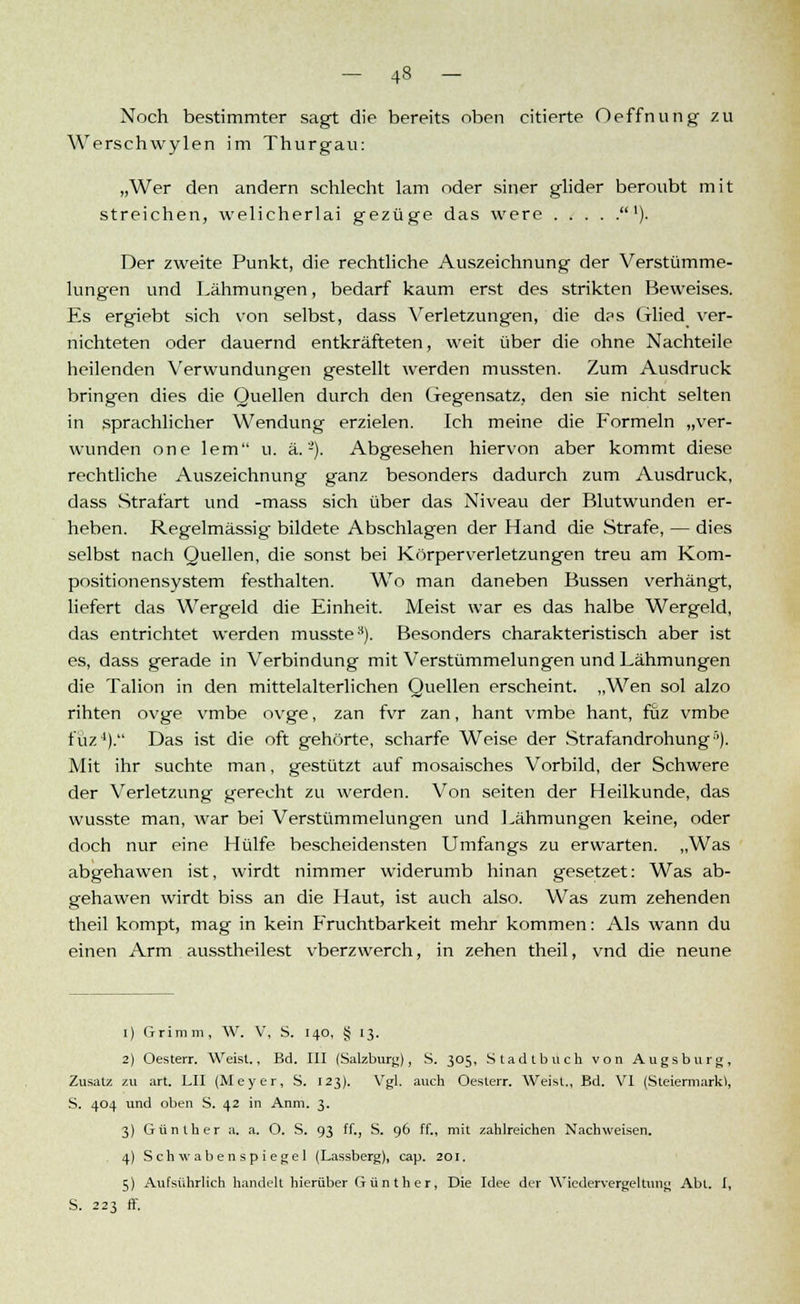Noch bestimmter sagt die bereits oben citierte Oeffnung zu Werschwylen im Thurgau: „Wer den andern schlecht lam oder siner glider beroubt mit streichen, welicherlai gezüge das were '). Der zweite Punkt, die rechtliche Auszeichnung der Verstümme- lungen und Lähmungen, bedarf kaum erst des strikten Beweises. Es ergiebt sich von selbst, dass Verletzungen, die das Glied ver- nichteten oder dauernd entkräfteten, weit über die ohne Nachteile heilenden Verwundungen gestellt werden mussten. Zum Ausdruck bringen dies die Quellen durch den Gegensatz, den sie nicht selten in sprachlicher Wendung erzielen. Ich meine die Formeln „ver- wunden one lern u. ä. -). Abgesehen hiervon aber kommt diese rechtliche Auszeichnung ganz besonders dadurch zum Ausdruck, dass Strafart und -mass sich über das Niveau der Blutwunden er- heben. Regelmässig- bildete Abschlagen der Hand die Strafe, — dies selbst nach Quellen, die sonst bei Körperverletzungen treu am Kom- positionensystem festhalten. Wo man daneben Bussen verhängt, liefert das Wergeid die Einheit. Meist war es das halbe Wergeid, das entrichtet werden musste3). Besonders charakteristisch aber ist es, dass gerade in Verbindung mit Verstümmelungen und Lähmungen die Talion in den mittelalterlichen Quellen erscheint. „Wen sol alzo rihten ovge vmbe ovge, zan fvr zan, hant vmbe hant, fuz vmbe füz4). Das ist die oft gehörte, scharfe Weise der Strafandrohung5). Mit ihr suchte man, gestützt auf mosaisches Vorbild, der Schwere der Verletzung gerecht zu werden. Von Seiten der Heilkunde, das wusste man, war bei Verstümmelungen und Lähmungen keine, oder doch nur eine Hülfe bescheidensten Umfangs zu erwarten. „Was abgehawen ist, wirdt nimmer widerumb hinan gesetzet: Was ab- gehawen wirdt biss an die Haut, ist auch also. Was zum zehenden theil kompt, mag in kein Fruchtbarkeit mehr kommen: Als wann du einen Arm ausstheilest vberzwerch, in zehen theil, vnd die neune i) Grimm, W. V, S. 140, § 13. 2) Oesterr. Weist.. Bd. III (Salzburg), S. 305, Stadtbuch von Augsburg, Zusatz zu art. LH (Meyer, S. 123). Vgl. auch Oesterr. Weist., Bd. VI (Steiermark!, S. 404 und oben S. 42 in Anm. 3. 3) Günther a. a. O. S. 93 ff., S. 96 ff., mit zahlreichen Nachweisen. 4) Schwabenspiegel (Lassberg), cap. 201. 5) Aufsührlich handelt hierüber Günther, Die Idee der Wicdervergeltung Abt. I, S. 223 ff.