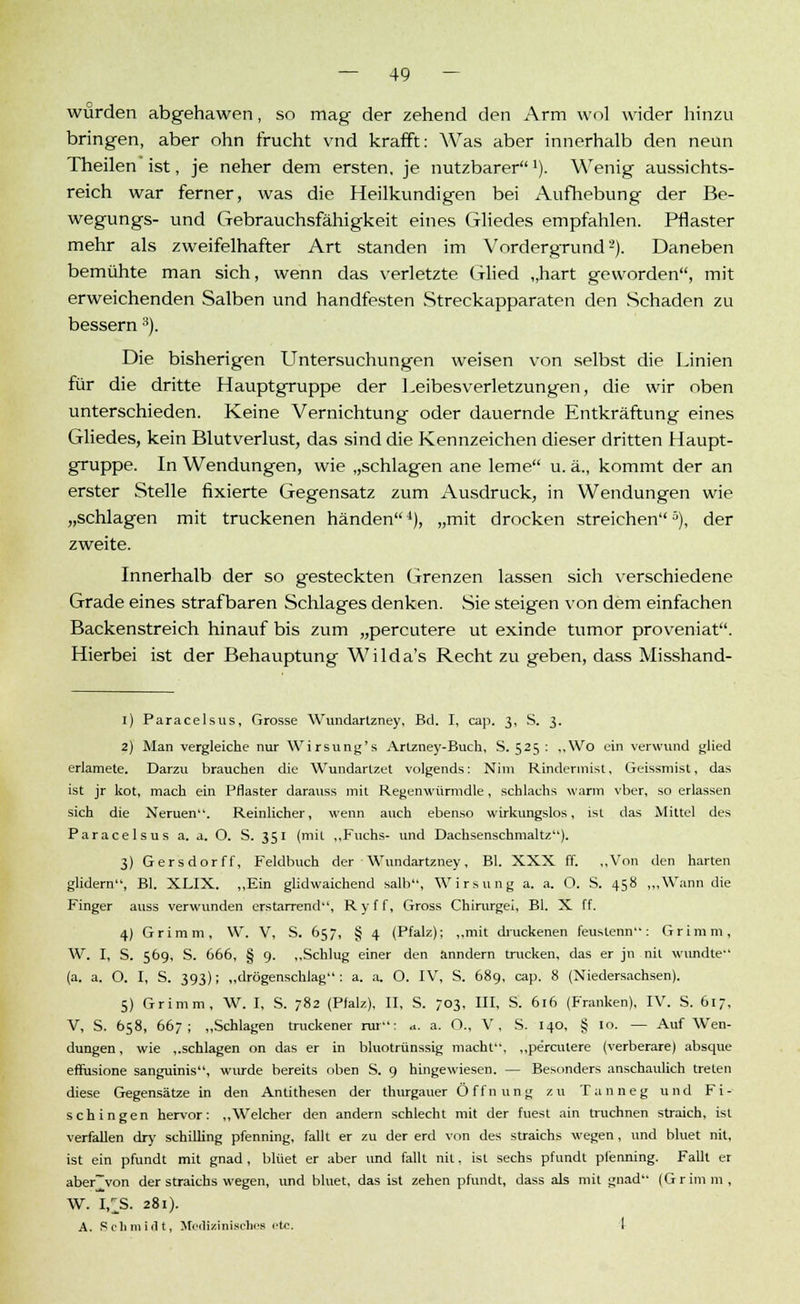würden abgehawen, so mag der zehend den Arm wol wider hinzu bringen, aber ohn frucht vnd krafft: Was aber innerhalb den neun Theilen ist, je neher dem ersten, je nutzbarer!). Wenig aussichts- reich war ferner, was die Heilkundigen bei Aufhebung der Be- wegungs- und Gebrauchsfähigkeit eines Gliedes empfahlen. Pflaster mehr als zweifelhafter Art standen im Vordergrund2). Daneben bemühte man sich, wenn das verletzte Glied „hart geworden, mit erweichenden Salben und handfesten Streckapparaten den Schaden zu bessern3). Die bisherigen Untersuchungen weisen von selbst die Linien für die dritte Hauptgruppe der Leibesverletzungen, die wir oben unterschieden. Keine Vernichtung oder dauernde Entkräftung eines Gliedes, kein Blutverlust, das sind die Kennzeichen dieser dritten Haupt- gruppe. In Wendungen, wie „schlagen ane lerne u. ä., kommt der an erster Stelle fixierte Gegensatz zum Ausdruck, in Wendungen wie „schlagen mit truckenen händen4), „mit drocken streichen5), der zweite. Innerhalb der so gesteckten Grenzen lassen sich verschiedene Grade eines strafbaren Schlages denken. Sie steigen von dem einfachen Backenstreich hinauf bis zum „percutere ut exinde tumor proveniat. Hierbei ist der Behauptung Wilda's Recht zu geben, dass Misshand- 1) Paracelsus, Grosse Wundartzney, Bd. I, cap. 3, S. 3. 2) Man vergleiche nur Wirsung's Arlzney-Buch, S. 525 : ..Wo ein verwund glied erlamete. Darzu brauchen die Wundartzet vollends: Nim Rinderinist. Geissmist, das ist jr kot, mach ein Pflaster darauss mit Regenwürmdle, schlachs warm vber, so erlassen sich die Neruen. Reinlicher, wenn auch ebenso wirkungslos, ist das Mittel des Paracelsus a. a. O. S. 351 (mit ,,Fuchs- und Dachsenschmaltz). 3) Gersdorff, Feldbuch der Wundartzney, Bl. XXX ff. „Von den harten glidern, Bl. XLIX. „Ein glidwaichend salb, Wirsung a. a. O. S. 458 ,„Wann die Finger auss verwunden erstarrend, Ryff, Gross Chirurgei, Bl. X ff. 4) Grimm, W. V, S. 657, § 4 (Pfalz); „mit druckenen feustenn: Grimm, AV. I, S. 569, S. 666, § 9. „Schlug einer den änndern trucken, das er jn nit wundte (a. a. O. I, S. 393); „drögenschlag : a. a. O. IV, S. 689, cap. 8 (Niedersachsen). 5) Grimm, W. I, S. ;82 (Pfalz), II, S. 703, III, S. 616 (Franken), IV. S. 617, V, S. 658, 667; „Schlagen truckener rur: a. a. O., V, S. 140, § 10. — Auf Wen- dungen, wie „schlagen on das er in bluotrünssig macht, „percutere (verberare) absque effusione sanguinis, wurde bereits oben S. 9 hingewiesen. — Besonders anschaulich treten diese Gegensätze in den Antithesen der thurgauer Öffnung zu Tanneg und Fi- schingen hervor: „Welcher den andern schlecht mit der fuest ain truchnen straich, ist verfallen dry Schilling pfenning, fallt er zu der erd von des straichs wegen, und bluet nit, ist ein pfundt mit gnad, blüet er aber und fallt nit, ist sechs pfundt plenning. Fallt er aber~von der straichs wegen, und bluet, das ist zehen pfundt, dass als mit gnad (Grimm, W. I£S. 281). A. Scli mi fit, Medizinisches '*tc. I