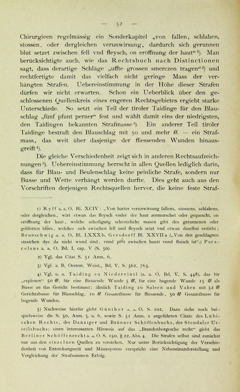 Chirurgieen regelmässig ein Sonderkapitel „von fallen, schlahen, stossen, oder dergleichen verunwirsung, dardurch sich gerunnen blut setzet zwischen feil vnd fleysch, on eröffnung der haut '). Man berücksichtigte auch, wie das Rechtsbuch nach Distinctionen sagt, dass derartige Schläge „uffte grossen smerczen tragen2) und rechtfertigte damit das vielfach nicht geringe Mass der ver- hängten Strafen. Uebereinstimmung in der Höhe dieser Strafen dürfen wir nicht erwarten. Schon ein Ueberblick über den ge- schlossenen Quellenkreis eines engeren Rechtsgebietes ergiebt starke Unterschiede. So setzt ein Teil der tiroler Taidinge für den Blau- schlag „fünf pfunt perner fest und wählt damit eins der niedrigsten, den Taidingen bekannten Strafmasse8). Ein anderer Teil tiroler Taidinge bestraft den Blauschlag mit 50 und mehr iL — ein Straf- mass, das weit über dasjenige der fliessenden Wunden hinaus- greift 4). Die gleiche Verschiedenheit zeigt sich in anderen Rechtsaufzeich- nungen5). Uebereinstimmung herrscht in allen Quellen lediglich darin, dass für Blau- und Beulenschlag keine peinliche Strafe, sondern nur Busse und Wette verhängt werden durfte. Dies geht auch aus den Vorschriften derjenigen Rechtsquellen hervor, die keine feste Straf- 1) Rvff a.a.O. Bi. XCIV : „Von harter verunwirsung fallens, stossens, scblahens, oder dergleichen, wirt etwan das fleysch vnder der haut zermurschet oder gequescht, on eröffnung der haut , welche schedigung scheutzlichc masen gibt des gerunnenen oder geliferten bliits, welches sich zwischen feil und fleysch setzt vnd etwan daselbst erstirbt; Brunschwig a. a. O. Bl. LXXXb, Gersdorff Bl. XXVIIa („Von den geschlagnen o straichen dye da nicht wund sind, vnnd plüt zwischen hautt vnnd flaisch ist.) Para- c e 1 s u s a. a. O. Bd. I, cap. V (S. 50). 2) Vgl. das Citat S. 51 Anm. 6, 3) Vgl. z. B. Oesterr. Weist., Bd. V, S. 362, 763. 4) Vgl. u. a. Taiding zu Niedervintl (a. a. O. Bd. V, S. 448), das für „erpleuen 50 &, für eine fliessende Wunde 5 ®, für eine bogende Wunde 15 © als Busse an das Gericht bestimmt; ähnlich Taiding zu Salern und Vahrn mit 52 85 Gerichtsbusse für Blauschlag, 10 ® Gesamtbusse für fliessende, 50 ® Gesamtbusse für bogende Wunden. 5) Nachweise hierfür giebt Günther a. *. O. S. 102. Dazu siehe noch bei- spielsweise die S. 50, Anm. 5. u. 6, sowie S. 51 Anm. 1 angeführten Citate des Lübi- schen Rechts, des Danziger und Brünner Schöffenbuchs, des Stendaler Ur- teilsbuchs; einen interessanten Hinweis auf das „Brandenborgesche recht giebt das Berliner Seh ö ffenrecht a. a. O. S. 150, 5j 22, Abs. 4. Die Strafen selbst sind zunächst nur aus den einzelnen Quellen zu verstehen. Nur unter Berücksichtigung det Verschie- denheit von Entstebungszeit und Münzsystem verspricht eine Nebeneinanderstellung und Vergleichung der Stiafsummen Erfolg.