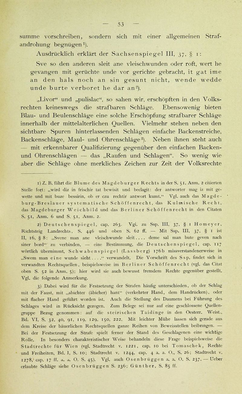 summe vorschreiben, sondern sich mit einer allgemeinen Straf- androhung begnügen x). Ausdrücklich erklärt der Sachsenspiegel III, 37, § 1: Sve so den anderen sleit ane vleischwunden oder roft, wert he gevangen mit gerüchte unde vor gerächte gebracht, it gat ime an den hals noch an sin gesunt nicht, wende wedde unde burte verboret he dar an2). „Livor und „pulislac, so sahen wir, erschöpften in den Volks- rechten keineswegs die strafbaren Schläge. Ebensowenig bieten Blau- und Beulenschläge eine solche Erschöpfung strafbarer Schläge innerhalb der mittelalterlichen Quellen. Vielmehr stehen neben den sichtbare Spuren hinterlassenden Schlägen einfache Backenstreiche, Backenschläge, Maul- und Ohrenschläge3). Neben ihnen steht auch - mit erkennbarer Qualifizierung gegenüber den einfachen Backen- und Ohrenschlägen — das „Raufen und Schlagen. So wenig wie aber die Schläge ohne merkliches Zeichen zur Zeit der Volksrechte 1) Z. B. fährt die Blume des Magdeburger Rechts in der S. 51, Anm. 2 ciüerlen Stelle fort: „wird diz in frischir tat bewisit und beclagit: der antworter mag iz mit ge- wette und mit buze bessirin, ob er czu rechtir antwort kumt. Vgl. auch das Magde- burg-Breslau er systematische Schöffenrecht, das Kulmische Recht, das Magdeburger Weichbild und das Berliner Schöffenrecht in den Citaten S. 51, Anm. 6 und S. 51, Anm. 2. 2) Deutschenspiegel, cap. 263. Vgl zu Ssp. III, 37, § 1 Homeyer, Richtsteig Landrechls. S. 446 und oben S. 62 ff. — Mit Ssp. III, 37, § 1 ist II, 16, §8: „Svene man ane vleischwunde sleit.... deme sal man bute geven nach siner bord zu verbinden, — eine Bestimmung, die Deutschenspiegel, cap. 117 wörtlich übernimmt, Schwabenspiegel (Lassberg) 176b missverstandenerweise in „Swem man eine wunde sieht.... verwandelt. Die Vorschrift des Ssp. findet sich in verwandten Rechtsquellen, beispielsweise im Berliner Schöffenrecht (vgl. das Citat oben S. 52 in Anm. 5); hier wird sie auch bewusst fremdem Rechte gegenüber gestellt. Vgl. die folgende Anmerkung. 3) Dabei wird für die Festsetzung der Strafen häufig unterschieden, ob der Schlag mit der Faust, mit „abichter (äbicher) hant (verkehrter Hand, dem Handrücken), oder mit flacher Hand geführt worden ist. Auch die Stellung des Daumens bei Führung des Schlages wird in Rücksicht gezogen. Zum Belege sei nur auf eine geschlossene Quellen- gruppe Bezug genommen: auf die steirischen Taidinge in den Oesterr. Weist., Bd. VI, S. 32, 40, 91, 119, 129, 150, 222. Mit leichter Mühe lassen sich gerade aus dem Kreise der bäuerlichen Rechtsquellen ganze Reihen von Beweisstellen beibringen. — Bei der Festsetzung der Strafe spielt ferner der Stand des Geschlagenen eine wichtige Rolle. In besonders charakteristischer Weise behandeln diese Frage beispielsweise die Stadtrechte für Wien (vgl. Stadtrecht v. 1221, cap. 10 bei Tomaschek, Rechte und Freiheiten, Bd. 1, S. 10; Stadtrecht v. 1244, cap. 4 a. a. O., S. 26; Stadtrecht >. 1278/aip. 17 ff. a. a. O. S. 45). Vgl. auch Osenbrüggen a. a. O. S. 237. — Ueber erlaubte Schläge siehe Osenbrüggen S. 236; Günther, S. 85 ff.