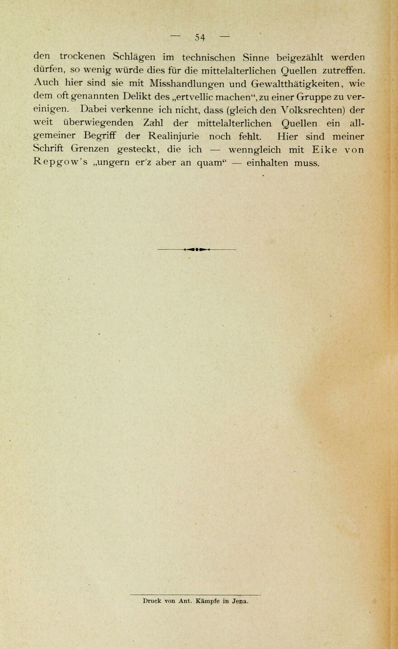 den trockenen Schlägen im technischen Sinne beigezählt werden dürfen, so wenig würde dies für die mittelalterlichen Quellen zutreffen. Auch hier sind sie mit Misshandlungen und Gewaltthätigkeiten, wie dem oft genannten Delikt des „ertvellic machen,zu einer Gruppe zu ver- einigen. Dabei verkenne ich nicht, dass (gleich den Volksrechten) der weit überwiegenden Zahl der mittelalterlichen Quellen ein all- gemeiner Begriff der Realinjurie noch fehlt. Hier sind meiner Schrift Grenzen gesteckt, die ich — wenngleich mit Eike von Repgow's „ungern er'z aber an quam — einhalten muss. Druck von Ant. Kämpfe in JeDa.