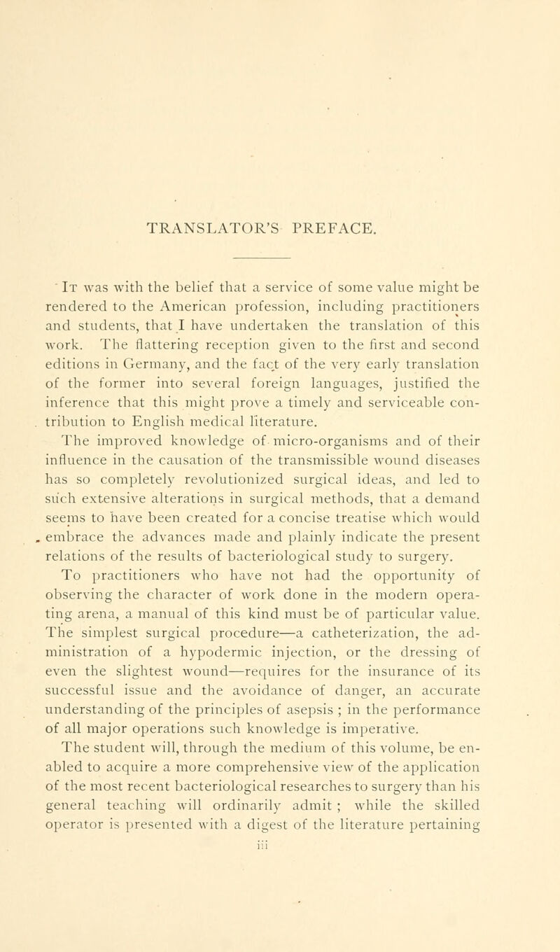 ' It was with the belief that a service of some vakie might be rendered to the American profession, including practitioners and students, that I have undertaken the translation of this work. The flattering reception given to the first and second editions in Germany, and the fact of the very early translation of the former into several foreign languages, justified the inference that this might prove a timely and serviceable con- tribution to English medical literature. The improved knowledge of micro-organisms and of their influence in the causation of the transmissible wound diseases has so completely revolutionized surgical ideas, and led to such extensive alterations in surgical methods, that a demand seems to have been created for a concise treatise which would embrace the advances made and plainly indicate the present relations of the results of bacteriological study to surgery. To practitioners who have not had the opportunity of observing the character of work done in the modern opera- ting arena, a manual of this kind must be of particular value. The simplest surgical procedure—a catheterization, the ad- ministration of a hypodermic injection, or the dressing of even the slightest wound—requires for the insurance of its successful issue and the avoidance of danger, an accurate understanding of the principles of asepsis ; in the performance of all major operations such knowledge is imperative. The student will, through the medium of this volume, be en- abled to acquire a more comprehensive view of the application of the most recent bacteriological researches to surgery than his general teaching will ordinarily admit ; while the skilled operator is presented with a digest of the literature pertaining