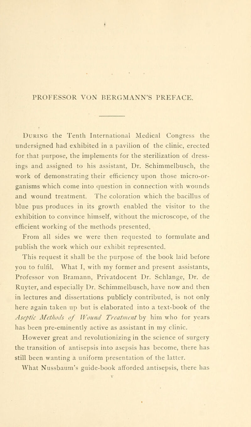 PROFESSOR VON BERGMANN'S PREFACE. During the Tenth International Medical Congress the undersigned had exhibited in a pavilion of the clinic, erected for that purpose, the implements for the sterilization of dress- ings and assigned to his assistant. Dr. Schimmelbusch, the work of demonstrating their efficiency upon those micro-or- ganisms which come into question in connection with wounds and wound treatment. The coloration which the bacillus of blue pus produces in its growth enabled the visitor to the exhibition to convince himself, without the microscope, of the efficient working of the methods presented. From all sides we were then requested to formulate and publish the work which our exhibit represented. This request it shall be the purpose of, the book laid before you to fulfil. What I, with my former and present assistants, Professor von Bramann, Privatdocent Dr. Schlange, Dr. de Ruyter, and especially Dr. Schimmelbusch, have now and then in lectures and dissertations publicly contributed, is not only here again taken up but is elaborated into a text-book of the Aseptic Methods of Wound Treatment by him who for years has been pre-eminently active as assistant in my clinic. However great and revolutionizing in the science of surgery the transition of antisepsis into asepsis has become, there has still been wanting a uniform presentation of the latter. What Nussbaum's guide-book afforded antisepsis, there has
