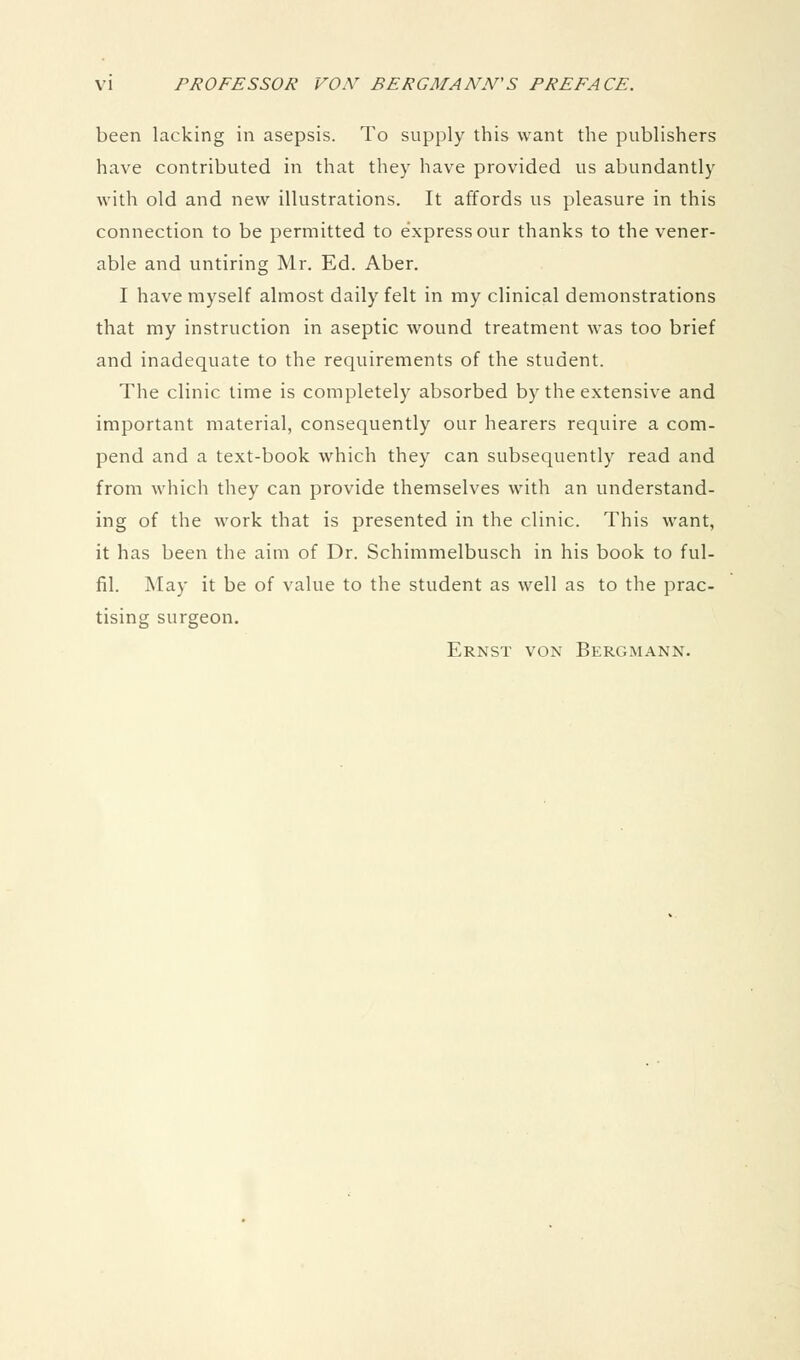 been lacking in asepsis. To supply this want the publishers have contributed in that they have provided us abundantly with old and new illustrations. It affords us pleasure in this connection to be permitted to express our thanks to the vener- able and untiring Mr. Ed. Aber. I have myself almost daily felt in my clinical demonstrations that my instruction in aseptic wound treatment was too brief and inadequate to the requirements of the student. The clinic time is completely absorbed by the extensive and important material, consequently our hearers require a com- pend and a text-book which they can subsequently read and from Avhich they can provide themselves with an understand- ing of the work that is presented in the clinic. This want, it has been the aim of Dr. Schimmelbusch in his book to ful- fil. May it be of value to the student as well as to the prac- tising surgeon, Ernst von Bergmann.