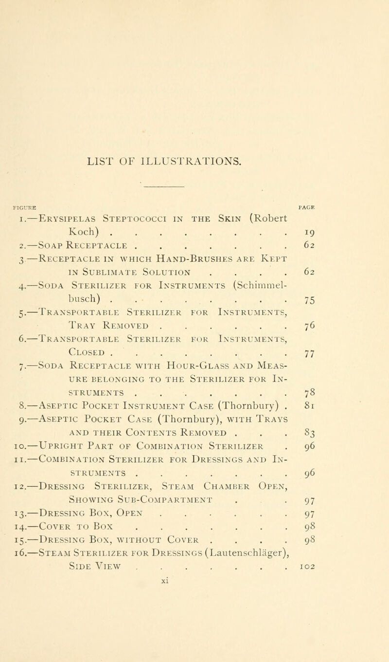 LIST OF ILLUSTRATIONS. FIGURE 19 62 62 75 76 77 I.—Erysipelas Steptococci in the Skin (Robert Koch) ....... 2.—Soap Receptacle 3.—Receptacle in which Hand-Brushes are Kept IN Sublimate Solution ... 4.—Soda Sterilizer for Instruments (Schimmel- busch) ....... 5.—Transportable Sterilizer for Instruments Tray Removed ..... 6.—Transportable Sterilizer for Ixstrumenis Closed ....... 7.—Soda Receptacle with Hour-Glass and Meas- ure belonging to the Sterilizer for In- struments 78 8.—Aseptic Pocket Instrument Case (Thornbury) . 81 9.—Aseptic Pocket Case (Thornbury), with Trays and their Contents Removed . . . 8;^ 10.—Upright Part of Combination Sterilizer . 96 II.—Combination Sterilizer for Dressings and In- struments ....... 96 12.—Dressing Sterilizer, Steam Chamber Open, Showing Sub-Compartment • • 97 13.—Dressing Box, Open ...... 97 14.—Cover to Box ....... 98 15.—Dressing Box, without Cover .... 98 16.—Steam Sterilizer for Dressings (Lautenschliiger), Side View ....... 102