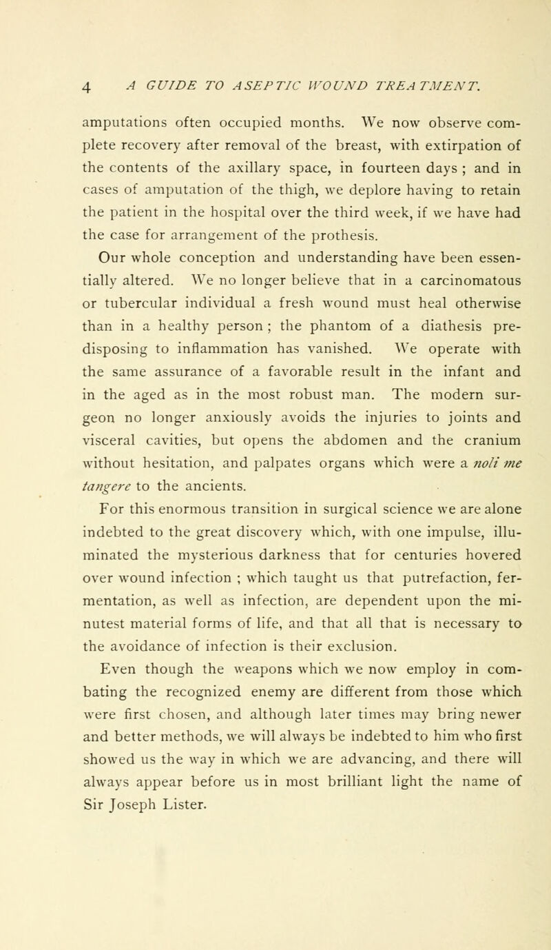 amputations often occupied months. We now observe com- plete recovery after removal of the breast, with extirpation of the contents of the axillary space, in fourteen days ; and in cases of amputation of the thigh, we deplore having to retain the patient in the hospital over the third week, if we have had the case for arrangement of the prothesis. Our whole conception and understanding have been essen- tially altered. We no longer believe that in a carcinomatous or tubercular individual a fresh wound must heal otherwise than in a healthy person ; the phantom of a diathesis pre- disposing to inflammation has vanished. We operate with the same assurance of a favorable result in the infant and in the aged as in the most robust man. The modern sur- geon no longer anxiously avoids the injuries to joints and visceral cavities, but opens the abdomen and the cranium without hesitation, and palpates organs which were a noli tne tangere to the ancients. For this enormous transition in surgical science we are alone indebted to the great discovery which, with one impulse, illu- minated the mysterious darkness that for centuries hovered over wound infection ; which taught us that putrefaction, fer- mentation, as well as infection, are dependent upon the mi- nutest material forms of life, and that all that is necessary to the avoidance of infection is their exclusion. Even though the weapons which we now employ in com- bating the recognized enemy are different from those which were first chosen, and although later times may bring newer and better methods, we will always be indebted to him who first showed us the way in which we are advancing, and there will always appear before us in most brilliant light the name of Sir Joseph Lister.