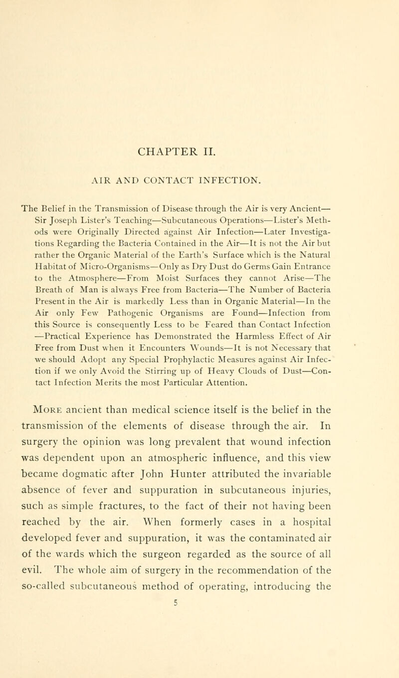 CHAPTER II. AIR AND CONTACT INFECTION. The Belief in the Transmission of Disease through the Air is very Ancient— Sir Joseph Lister's Teaching—Subcutaneous Operations—Lister's Meth- ods were Originally Directed against Air Infection—Later Investiga- tions Regarding the Bacteria Contained in the Air—It is not the Air but rather the Organic Material of the Earth's Surface which is the Natural Habitat of Micro-Organisms—Only as Dry Dust do Germs Gain Entrance to the Atmosphere—From Moist Surfaces they cannot Arise—The Breath of Man is always Free from Bacteria—The Number of Bacteria Present in the Air is markedly Less than in Organic Material—In the Air only Few Pathogenic Organisms are Found—Infection from this Source is consequently Less to be Feared than Contact Infection —Practical Experience has Demonstrated the Harmless Effect of Air Free from Dust when it Encounters Wounds—It is not Necessary that we should Adopt any Special Prophylactic Measures against Air Infec- tion if we only Avoid the Stirring up of Heavy Clouds of Dust—Con- tact Infection Merits the most Particular Attention. More ancient than medical science itself is the belief in the transmission of the elements of disease through the air. In surgery the opinion was long prevalent that wound infection was dependent upon an atmospheric influence, and this view became dogmatic after John Hunter attributed the invariable absence of fever and suppuration in subcutaneous injuries, such as simple fractures, to the fact of their not having been reached by the air. When formerly cases in a hospital developed fever and suppuration, it was the contaminated air of the wards which the surgeon regarded as the source of all evil. The whole aim of surgery in the recommendation of the so-called subcutaneous method of operating, introducing the
