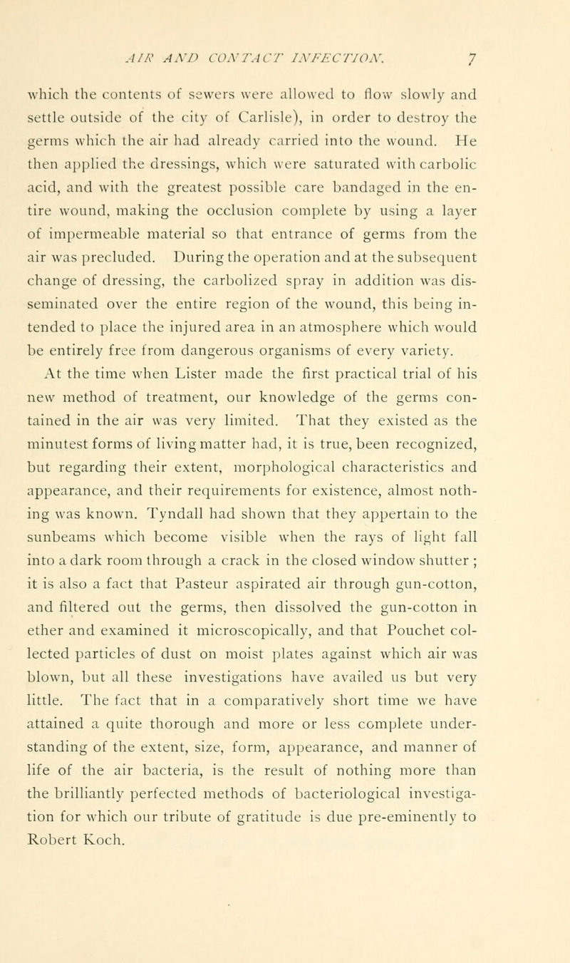 which the contents of sewers were allowed to flow slowly and settle outside of the city of Carlisle), in order to destroy the germs which the air had already carried into the wound. He then api^lied the dressings, which were saturated with carbolic acid, and with the greatest possible care bandaged in the en- tire wound, making the occlusion complete by using a layer of imjicrmeable material so that entrance of germs from the air was precluded. During the operation and at the subsequent change of dressing, the carbolized spray in addition was dis- seminated over the entire region of the wound, this being in- tended to place the injured area in an atmosphere which would be entirely free from dangerous organisms of every variety. At the time when Lister made the first practical trial of his new method of treatment, our knowledge of the germs con- tained in the air was very limited. That they existed as the minutest forms of living matter had, it is true, been recognized, but regarding their extent, morphological characteristics and appearance, and their requirements for existence, almost noth- ing was known. Tyndall had showm that they appertain to the sunbeams which become visible when the rays of light fall into a dark room through a crack in the closed window shutter ; it is also a fact that Pasteur aspirated air through gun-cotton, and filtered out the germs, then dissolved the gun-cotton in ether and examined it microscopically, and that Pouchet col- lected particles of dust on moist plates against which air was blown, but all these investigations have availed us but very little. The fact that in a comparatively short time we have attained a quite thorough and more or less complete under- standing of the extent, size, form, appearance, and manner of life of the air bacteria, is the result of nothing more than the brilliantly perfected methods of bacteriological investiga- tion for which our tribute of gratitude is due pre-eminently to Robert Koch.