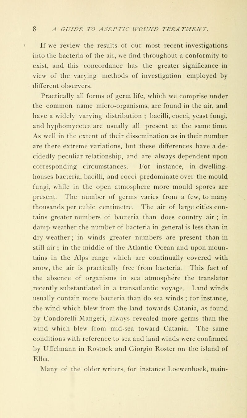 If we review the results of our most recent investigations into the bacteria of the air, we find throughout a conformity to exist, and this concordance has the greater significance in view of the varying methods of investigation employed by different observers. Practically all forms of germ life, which we com])rise under the common name micro-organisms, are found in the air, and have a widely varying distribution ; bacilli, cocci, yeast fungi, and hyphomycetes are usually all present at the same time. As well in the extent of their dissemination as in their number are there extreme variations, but these differences have a de- cidedly peculiar relationship, and are always dependent upon corresponding circumstances. For instance, in dwelling- houses bacteria, bacilli, and cocci predominate over the mould fungi, while in the open atmosphere more mould spores are present. The number of germs varies from a few, to many thousands per cubic centimetre. The air of large cities con- tains greater numbers of bacteria than does country air ; in damp weather the number of bacteria in general is less than in dry weather ; in winds greater numbers are present than in still air ; in the middle of the Atlantic Ocean and upon moun- tains in the Alps range which are continually covered with snow, the air is practically free from bacteria. This fact of the absence of organisms in sea atmosphere the translator recently substantiated in a transatlantic voyage. Land winds usually contain more bacteria than do sea winds ; for instance, the wind which blew from the land towards Catania, as found by Condorelli-Mangeri, always revealed more germs than the wind which blew from mid-sea toward Catania. The same conditions with reference to sea and land winds were confirmed by Uffelmann in Rostock and Giorgio Roster on the island of Elba. Many of the older writers, for instance Loewenhoek, main-