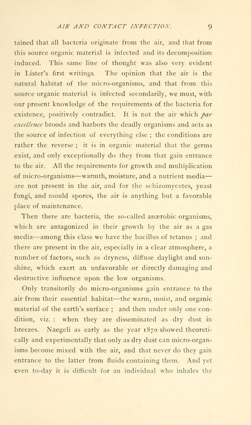 tained that all bacteria originate from the air, and that from this source organic material is infected and its decomposition induced. This same line of thought was also very evident in Lister's first writings. The opinion that the air is the natural habitat of the micro-organisms, and that from this source organic material is infected secondarily, we must, with our present knowledge of the requirements of the bacteria for existence, positively contradict. It is not the air which par ■excellence broods and harbors the deadly organisms and acts as the source of infection of everything else ; the conditions are rather the reverse ; it is in organic material that the germs exist, and only exceptionally do they from that gain entrance to the air. All the requirements for growth and multiplication of micro-organisms—warmth, moisture, and a nutrient media— are not present in the air, and for the schizomycetes, yeast fungi, and mould spores, the air is anything but a favorable place of maintenance. Then there are bacteria, the so-called anaerobic organisms, which are antagonized in their growth by the air as a gas media—among this class we have the bacillus of tetanus ; and there are present in the air, especially in a clear atmosphere, a number of factors, such as dryness, diffuse daylight and sun- shine, which exert an unfavorable or directly damaging and ■destructive influence upon the low organisms. Only transitorily do micro-organisms gain entrance to the air from their essential habitat—the warm, moist, and organic material of the earth's surface ; and then under only one con- dition, viz. : when they are disseminated as dry dust in breezes. Naegeli as early as the year 1870 showed theoreti- cally and experimentally that only as dry dust can micro-organ- isms become mixed with the air, and that never do they gain •entrance to the latter from fluids containing them. And yet even to-day it is difficult for an individual who inhales the